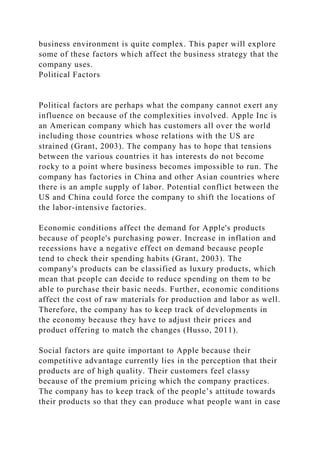 business environment is quite complex. This paper will explore
some of these factors which affect the business strategy that the
company uses.
Political Factors
Political factors are perhaps what the company cannot exert any
influence on because of the complexities involved. Apple Inc is
an American company which has customers all over the world
including those countries whose relations with the US are
strained (Grant, 2003). The company has to hope that tensions
between the various countries it has interests do not become
rocky to a point where business becomes impossible to run. The
company has factories in China and other Asian countries where
there is an ample supply of labor. Potential conflict between the
US and China could force the company to shift the locations of
the labor-intensive factories.
Economic conditions affect the demand for Apple's products
because of people's purchasing power. Increase in inflation and
recessions have a negative effect on demand because people
tend to check their spending habits (Grant, 2003). The
company's products can be classified as luxury products, which
mean that people can decide to reduce spending on them to be
able to purchase their basic needs. Further, economic conditions
affect the cost of raw materials for production and labor as well.
Therefore, the company has to keep track of developments in
the economy because they have to adjust their prices and
product offering to match the changes (Husso, 2011).
Social factors are quite important to Apple because their
competitive advantage currently lies in the perception that their
products are of high quality. Their customers feel classy
because of the premium pricing which the company practices.
The company has to keep track of the people’s attitude towards
their products so that they can produce what people want in case
 