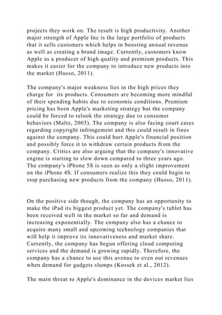projects they work on. The result is high productivity. Another
major strength of Apple Inc is the large portfolio of products
that it sells customers which helps in boosting annual revenue
as well as creating a brand image. Currently, customers know
Apple as a producer of high quality and premium products. This
makes it easier for the company to introduce new products into
the market (Husso, 2011).
The company's major weakness lies in the high prices they
charge for its products. Consumers are becoming more mindful
of their spending habits due to economic conditions. Premium
pricing has been Apple's marketing strategy but the company
could be forced to relook the strategy due to consumer
behaviors (Maltz, 2003). The company is also facing court cases
regarding copyright infringement and this could result in fines
against the company. This could hurt Apple's financial position
and possibly force it to withdraw certain products from the
company. Critics are also arguing that the company's innovative
engine is starting to slow down compared to three years ago.
The company's iPhone 5S is seen as only a slight improvement
on the iPhone 4S. If consumers realize this they could begin to
stop purchasing new products from the company (Husso, 2011).
On the positive side though, the company has an opportunity to
make the iPad its biggest product yet. The company's tablet has
been received well in the market so far and demand is
increasing exponentially. The company also has a chance to
acquire many small and upcoming technology companies that
will help it improve its innovativeness and market share.
Currently, the company has begun offering cloud computing
services and the demand is growing rapidly. Therefore, the
company has a chance to use this avenue to even out revenues
when demand for gadgets slumps (Kossek et al., 2012).
The main threat to Apple's dominance in the devices market lies
 