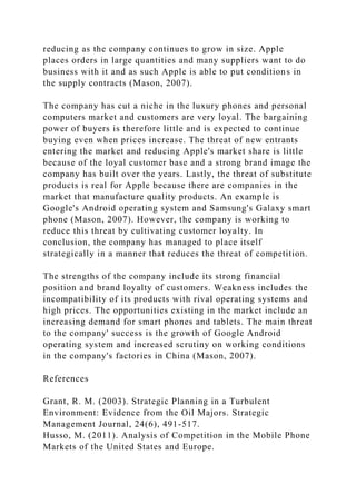 reducing as the company continues to grow in size. Apple
places orders in large quantities and many suppliers want to do
business with it and as such Apple is able to put conditions in
the supply contracts (Mason, 2007).
The company has cut a niche in the luxury phones and personal
computers market and customers are very loyal. The bargaining
power of buyers is therefore little and is expected to continue
buying even when prices increase. The threat of new entrants
entering the market and reducing Apple's market share is little
because of the loyal customer base and a strong brand image the
company has built over the years. Lastly, the threat of substitute
products is real for Apple because there are companies in the
market that manufacture quality products. An example is
Google's Android operating system and Samsung's Galaxy smart
phone (Mason, 2007). However, the company is working to
reduce this threat by cultivating customer loyalty. In
conclusion, the company has managed to place itself
strategically in a manner that reduces the threat of competition.
The strengths of the company include its strong financial
position and brand loyalty of customers. Weakness includes the
incompatibility of its products with rival operating systems and
high prices. The opportunities existing in the market include an
increasing demand for smart phones and tablets. The main threat
to the company' success is the growth of Google Android
operating system and increased scrutiny on working conditions
in the company's factories in China (Mason, 2007).
References
Grant, R. M. (2003). Strategic Planning in a Turbulent
Environment: Evidence from the Oil Majors. Strategic
Management Journal, 24(6), 491-517.
Husso, M. (2011). Analysis of Competition in the Mobile Phone
Markets of the United States and Europe.
 