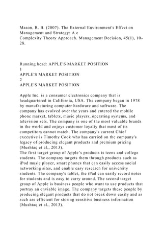 Mason, R. B. (2007). The External Environment's Effect on
Management and Strategy: A c
Complexity Theory Approach. Management Decision, 45(1), 10-
28.
Running head: APPLE'S MARKET POSITION
1
APPLE'S MARKET POSITION
2
APPLE'S MARKET POSITION
Apple Inc. is a consumer electronics company that is
headquartered in California, USA. The company began in 1978
by manufacturing computer hardware and software. The
company has evolved over the years and entered the mobile
phone market, tablets, music players, operating systems, and
television sets. The company is one of the most valuable brands
in the world and enjoys customer loyalty that most of its
competitors cannot match. The company's current Chief
executive is Timothy Cook who has carried on the company's
legacy of producing elegant products and premium pricing
(Mushtaq et al., 2013).
The first target group of Apple’s products is teens and college
students. The company targets them through products such as
iPod music player, smart phones that can easily access social
networking sites, and enable easy research for university
students. The company's tablet, the iPad can easily record notes
for students and is easy to carry around. The second target
group of Apple is business people who want to use products that
portray an enviable image. The company targets these people by
producing elegant products that do not break down easily and as
such are efficient for storing sensitive business information
(Mushtaq et al., 2013).
 