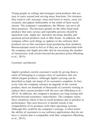 Young people in college and teenagers need products that are
easy to carry around and serving many functions. For instance,
they need to call, message, store and listen to music, carry out
research, and appear fashionable in the midst of their social
cluster. The company's smartphone, the iPhone, can serve all
these purposes. The business people on the other hand need
products that only serious and reputable persons should be
identified with. Apple Inc. therefore develops durable and
premium priced products such as Mac books. In addition, the
company offers such things as updates to the software their
products use so that customers keep purchasing their products.
Businesspeople need to feel as if they are in a partnership with
the company and Apple provides this by increasing the number
of interactions with clients beyond the purchase point (Mushtaq
et al., 2013).
Customer satisfaction
Apple's products satisfy customer's needs by giving them a
sense of belonging to a unique class of customers that can
afford elegant products. Although Apple's pricing can be
described as high, not many of its customers complain. In fact,
every time the company releases an upgrade of the current
product, there are hundreds of thousands of customer waiting to
replace their current product with the new one (Mushtaq et al.,
2013). In addition, the company's products are long lasting and
perform beyond customers' expectations. The company rarely
faces situations where it has to recall products due to glitches in
performance. One area however it should relook is the
compatibility of its products with other operating systems.
Although this could be the company's strategy, it often limits
the ability of customers to use software applications that do not
have a version that is compatible with Mac computers (Mushtaq
et al., 2013).
 