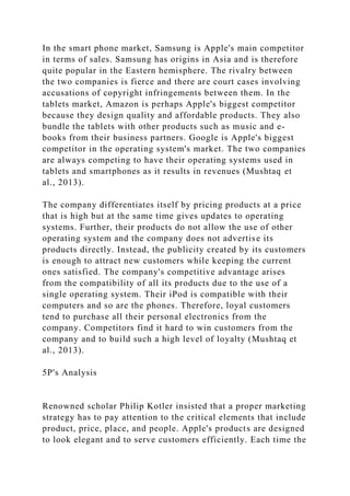 In the smart phone market, Samsung is Apple's main competitor
in terms of sales. Samsung has origins in Asia and is therefore
quite popular in the Eastern hemisphere. The rivalry between
the two companies is fierce and there are court cases involving
accusations of copyright infringements between them. In the
tablets market, Amazon is perhaps Apple's biggest competitor
because they design quality and affordable products. They also
bundle the tablets with other products such as music and e-
books from their business partners. Google is Apple's biggest
competitor in the operating system's market. The two companies
are always competing to have their operating systems used in
tablets and smartphones as it results in revenues (Mushtaq et
al., 2013).
The company differentiates itself by pricing products at a price
that is high but at the same time gives updates to operating
systems. Further, their products do not allow the use of other
operating system and the company does not advertise its
products directly. Instead, the publicity created by its customers
is enough to attract new customers while keeping the current
ones satisfied. The company's competitive advantage arises
from the compatibility of all its products due to the use of a
single operating system. Their iPod is compatible with their
computers and so are the phones. Therefore, loyal customers
tend to purchase all their personal electronics from the
company. Competitors find it hard to win customers from the
company and to build such a high level of loyalty (Mushtaq et
al., 2013).
5P's Analysis
Renowned scholar Philip Kotler insisted that a proper marketing
strategy has to pay attention to the critical elements that include
product, price, place, and people. Apple's products are designed
to look elegant and to serve customers efficiently. Each time the
 