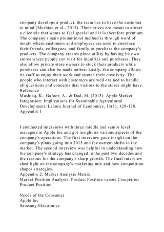 company develops a product, the team has to have the customer
in mind (Mushtaq et al., 2013). Their prices are meant to attract
a clientele that wants to feel special and it is therefore premium.
The company's main promotional method is through word of
mouth where customers and employees are used to convince
their friends, colleagues, and family to purchase the company's
products. The company creates place utility by having its own
stores where people can visit for inquiries and purchases. They
also allow private store owners to stock their products while
purchases can also be made online. Lastly, the company allows
its staff to enjoy their work and stretch their creativity. The
people who interact with customers are well-trained to handle
all questions and concerns that visitors to the stores might have.
Reference
Mushtaq, K., Gafoor, A., & Dad, M. (2013). Apple Market
Integration: Implications for Sustainable Agricultural
Development. Lahore Journal of Economics, 13(1), 129-138.
Appendix 1
I conducted interviews with three middle and senior level
managers at Apple Inc and got insight on various aspects of the
company's operations. The first interview gave insight on the
company's plans going into 2015 and the current shifts in the
market. The second interview was helpful in understanding how
the company's strategy has changed in the past two decades and
the reasons for the company's sharp growth. The final interview
shed light on the company's marketing mix and how competition
shapes strategies.
Appendix 2: Market Analysis Matrix
Market Position Analysis: Product Position versus Competitor
Product Position
Needs of the Consumer
Apple Inc
Samsung Electronics
 