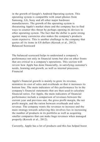 in the growth of Google's Android Operating system. This
operating system is compatible with smart phones from
Samsung, LG, Sony and all other major hardware
manufacturers. The growth of the operating system is
threatening Apple's market share and the company has to find
ways to counter this threat by perhaps opening its devices to
other operating system. The fact that the dollar is quite strong
against many currencies also makes the company's products
seem expensive. This is another challenge to the company that
quotes all its items in US dollars (Kossek et al., 2012).
Balanced Scorecard
The balanced scorecard helps to understand a company's
performance not only in financial terms but also on other fronts
that are critical to a company's operations. This section will
review how Apple has done financially, in satisfying customer's
needs, learning and growth, as well as internal processes.
Financial
Apple's financial growth is mainly to grow its revenue,
minimize its cost of sales and overheads so that it increases its
bottom line. The main indicators of this performance lie in the
company's financial statements that are then used to calculate
financial ratios. For Apple, the main indicators of financial
performance include a comparison of revenues between the
current year and previous one, the gross profit margin, the net
profit margin, and the ration between overheads and sales
revenue. The company wants the revenues to increase and the
main strategy towards achieving this involves lies in increasing
the number of products in its portfolio as well as acquiring
smaller companies that can make huge revenues when managed
properly (Kossek et al., 2012).
Currently, Apple has a lot of products and this has helped boost
 
