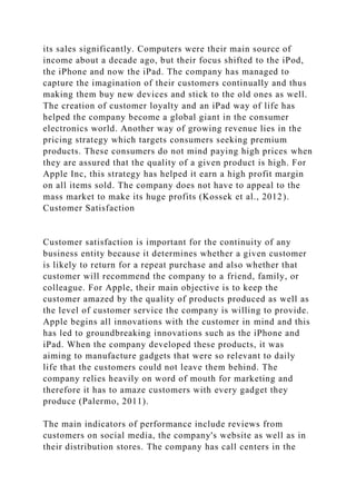 its sales significantly. Computers were their main source of
income about a decade ago, but their focus shifted to the iPod,
the iPhone and now the iPad. The company has managed to
capture the imagination of their customers continually and thus
making them buy new devices and stick to the old ones as well.
The creation of customer loyalty and an iPad way of life has
helped the company become a global giant in the consumer
electronics world. Another way of growing revenue lies in the
pricing strategy which targets consumers seeking premium
products. These consumers do not mind paying high prices when
they are assured that the quality of a given product is high. For
Apple Inc, this strategy has helped it earn a high profit margin
on all items sold. The company does not have to appeal to the
mass market to make its huge profits (Kossek et al., 2012).
Customer Satisfaction
Customer satisfaction is important for the continuity of any
business entity because it determines whether a given customer
is likely to return for a repeat purchase and also whether that
customer will recommend the company to a friend, family, or
colleague. For Apple, their main objective is to keep the
customer amazed by the quality of products produced as well as
the level of customer service the company is willing to provide.
Apple begins all innovations with the customer in mind and this
has led to groundbreaking innovations such as the iPhone and
iPad. When the company developed these products, it was
aiming to manufacture gadgets that were so relevant to daily
life that the customers could not leave them behind. The
company relies heavily on word of mouth for marketing and
therefore it has to amaze customers with every gadget they
produce (Palermo, 2011).
The main indicators of performance include reviews from
customers on social media, the company's website as well as in
their distribution stores. The company has call centers in the
 