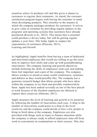 countries where its products sell and this gives a chance to
customers to register their comments. As stated, the customer
satisfaction program begins with having the customer in mind
when developing products. This stretches to the manner in
which the company packages products for customers. It strives
to give value to customer by providing regular updates to the
programs and operating systems that customers have already
purchased (Kossek et al., 2012). This means that a customer
could purchase a device today, but still be getting regular
updates a year later. This helps Apple to surpass the
expectations of customers (Palermo, 2011).
Learning and Growth
As highlighted, Apple benefits from having a team of dedicated
and motivated employees that would are willing to go the extra
mile to improve their skills and come up with groundbreaking
innovations. The company learning and growth objectives
include bettering the skills of employees each year and making
them feel important and a part of the company. The company
allows workers to attend as many useful conferences, seminars,
and debates as they would possibly like. The company has a
generous research budget that allows people who have ideas
within the company to try them and possibly commercialize
them. Apple has been ranked severally as one of the best placed
to work because of the freedom employees are allowed to
explore their creativity (Palermo, 2011).
Apple measures the level of learning and growth at its premises
by following the number of innovations each year. A drop in the
number of innovations could point to a drop in the level
creativity and the company could decide to hire a few people to
bring in fresh ideas at the company. Employees are also
provided with things such as loans to finance education while
the company is always ready to afford employees time-off from
work to concentrate on examinations or short courses. This also
 