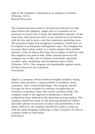 adds to the company's reputation as an employer of choice
(Palermo, 2011).
Internal Processes
The internal processes refer to all activities that have to take
place before the company. Apple aims to streamline all its
processes to ensure that it keeps all stakeholders pleased. At the
same time, these processes have to be carried out in accordance
with the law and in such a way that minimizes operating costs.
The processes begin with designing of products, which have to
be original to avoid patent infringement suits. The company has
to ensure that it place orders in a timely manner from reliable
partners. It has to ensure that there are no delays in delivery and
that suppliers are paid in time. Other internal processes the
company has to take care of include recruitment, appraisal,
rewards, sales, marketing, and distribution and so forth
(Palermo, 2011). The company sets benchmarks against which
all these processes are evaluated.
Conclusion
Apple is a company whose internal strengths include a strong
balance sheet position, a large portfolio of products, loyal
customers, and a strong brand image. The company should
leverage on these strengths to continue strengthening its
workforce to produce items that satisfy customer needs. The
company could to use aggressive marketing to fend off
competition from Android in the operating systems market. The
company should also bank on the growing demand for tablets
and smart phones to increase revenues and profitability in the
future. However, the company should have plans to keep up
with the rapid changing technology so that it protects its title as
a market leader in innovation.
References
 