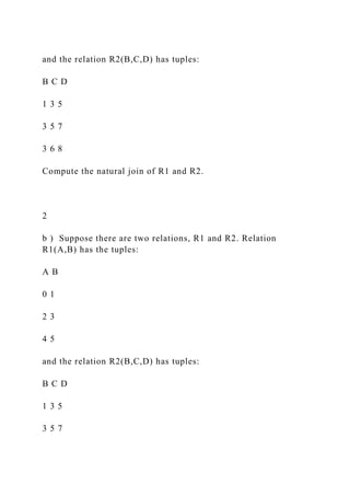 and the relation R2(B,C,D) has tuples:
B C D
1 3 5
3 5 7
3 6 8
Compute the natural join of R1 and R2.
2
b ) Suppose there are two relations, R1 and R2. Relation
R1(A,B) has the tuples:
A B
0 1
2 3
4 5
and the relation R2(B,C,D) has tuples:
B C D
1 3 5
3 5 7
 