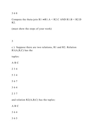 3 6 8
Compute the theta-join R1 ⋈R1.A < R2.C AND R1.B < R2.D
R2.
(must show the steps of your work)
3
c ) Suppose there are two relations, R1 and R2. Relation
R1(A,B,C) has the
tuples:
A B C
2 3 4
5 3 4
5 6 7
3 6 4
2 3 7
and relation R2(A,B,C) has the tuples:
A B C
3 6 4
3 6 5
 