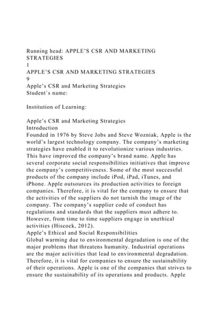 Running head: APPLE’S CSR AND MARKETING
STRATEGIES
1
APPLE’S CSR AND MARKETING STRATEGIES
9
Apple’s CSR and Marketing Strategies
Student`s name:
Institution of Learning:
Apple’s CSR and Marketing Strategies
Introduction
Founded in 1976 by Steve Jobs and Steve Wozniak, Apple is the
world’s largest technology company. The company’s marketing
strategies have enabled it to revolutionize various industries.
This have improved the company’s brand name. Apple has
several corporate social responsibilities initiatives that improve
the company’s competitiveness. Some of the most successful
products of the company include iPod, iPad, iTunes, and
iPhone. Apple outsources its production activities to foreign
companies. Therefore, it is vital for the company to ensure that
the activities of the suppliers do not tarnish the image of the
company. The company’s supplier code of conduct has
regulations and standards that the suppliers must adhere to.
However, from time to time suppliers engage in unethical
activities (Hiscock, 2012).
Apple’s Ethical and Social Responsibilities
Global warming due to environmental degradation is one of the
major problems that threatens humanity. Industrial operations
are the major activities that lead to environmental degradation.
Therefore, it is vital for companies to ensure the sustainability
of their operations. Apple is one of the companies that strives to
ensure the sustainability of its operations and products. Apple
 