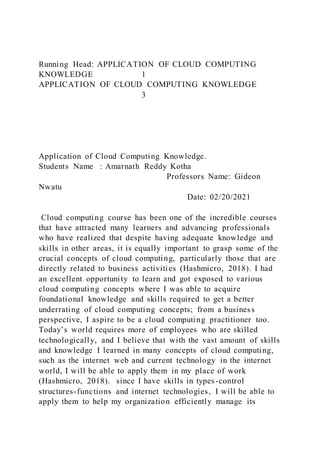 Running Head: APPLICATION OF CLOUD COMPUTING
KNOWLEDGE 1
APPLICATION OF CLOUD COMPUTING KNOWLEDGE
3
Application of Cloud Computing Knowledge.
Students Name : Amarnath Reddy Kotha
Professors Name: Gideon
Nwatu
Date: 02/20/2021
Cloud computing course has been one of the incredible courses
that have attracted many learners and advancing professionals
who have realized that despite having adequate knowledge and
skills in other areas, it is equally important to grasp some of the
crucial concepts of cloud computing, particularly those that are
directly related to business activities (Hashmicro, 2018). I had
an excellent opportunity to learn and got exposed to various
cloud computing concepts where I was able to acquire
foundational knowledge and skills required to get a better
underrating of cloud computing concepts; from a business
perspective, I aspire to be a cloud computing practitioner too.
Today’s world requires more of employees who are skilled
technologically, and I believe that with the vast amount of skills
and knowledge I learned in many concepts of cloud computing,
such as the internet web and current technology in the internet
world, I will be able to apply them in my place of work
(Hashmicro, 2018). since I have skills in types-control
structures-functions and internet technologies, I will be able to
apply them to help my organization efficiently manage its
 
