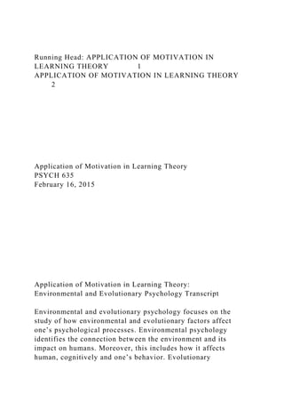 Running Head: APPLICATION OF MOTIVATION IN
LEARNING THEORY 1
APPLICATION OF MOTIVATION IN LEARNING THEORY
2
Application of Motivation in Learning Theory
PSYCH 635
February 16, 2015
Application of Motivation in Learning Theory:
Environmental and Evolutionary Psychology Transcript
Environmental and evolutionary psychology focuses on the
study of how environmental and evolutionary factors affect
one’s psychological processes. Environmental psychology
identifies the connection between the environment and its
impact on humans. Moreover, this includes how it affects
human, cognitively and one’s behavior. Evolutionary
 