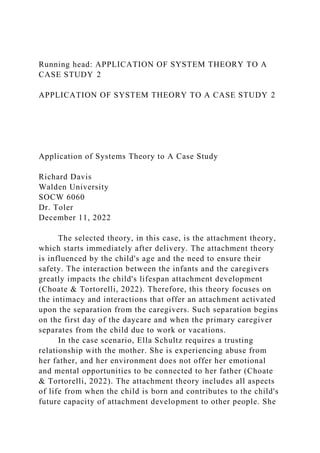 Running head: APPLICATION OF SYSTEM THEORY TO A
CASE STUDY 2
APPLICATION OF SYSTEM THEORY TO A CASE STUDY 2
Application of Systems Theory to A Case Study
Richard Davis
Walden University
SOCW 6060
Dr. Toler
December 11, 2022
The selected theory, in this case, is the attachment theory,
which starts immediately after delivery. The attachment theory
is influenced by the child's age and the need to ensure their
safety. The interaction between the infants and the caregivers
greatly impacts the child's lifespan attachment development
(Choate & Tortorelli, 2022). Therefore, this theory focuses on
the intimacy and interactions that offer an attachment activated
upon the separation from the caregivers. Such separation begins
on the first day of the daycare and when the primary caregiver
separates from the child due to work or vacations.
In the case scenario, Ella Schultz requires a trusting
relationship with the mother. She is experiencing abuse from
her father, and her environment does not offer her emotional
and mental opportunities to be connected to her father (Choate
& Tortorelli, 2022). The attachment theory includes all aspects
of life from when the child is born and contributes to the child's
future capacity of attachment development to other people. She
 