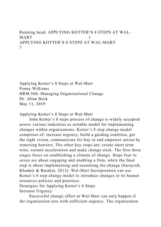Running head: APPLYING KOTTER’S 8 STEPS AT WAL-
MART 1
APPLYING KOTTER’S 8 STEPS AT WAL-MART
7
Applying Kotter’s 8 Steps at Wal-Mart
Penny Williams
HRM 560: Managing Organizational Change
Dr. Allan Beck
May 11, 2019
Applying Kotter’s 8 Steps at Wal-Mart
John Kotter’s 8 steps process of change is widely accepted
across various industries as suitable model for implementing
changes within organizations. Kotter’s 8 step change model
comprises of: increase urgency, build a guiding coalition, get
the right vision, communicate for buy in and empower action by
removing barriers. The other key steps are: create short term
wins, sustain acceleration and make change stick. The first three
stages focus on establishing a climate of change. Steps four to
seven are about engaging and enabling a firm, while the final
step is about implementing and sustaining the change (Sarayreh,
Khudair & Barakat, 2013). Wal-Mart Incorporation can use
Kotter’s 8 step change model to introduce changes in its human
resources policies and practices.
Strategies for Applying Kotter’s 8 Steps
Increase Urgency
Successful change effort at Wal-Mart can only happen if
the organization acts with sufficient urgency. The organization
 