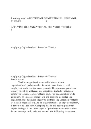 Running head: APPLYING ORGANIZATIONAL BEHAVIOR
THEORY 1
APPLYING ORGANIZATIONAL BEHAVIOR THEORY
4
Applying Organizational Behavior Theory
Applying Organizational Behavior Theory
Introduction
Various organizations usually have various
organizational problems that in most cases involve both
employees and even the management. The common problems
usually faced by different organizations include individual
employee issues, team problems and even organization wide
company. In this assignment we are going to consider the
organizational behavior theory to address the various problems
within an organization. As an organizational change consultant,
I have noted that MJX Company has in the recent past been
experiencing all the three types of problems mentioned above.
In our attempt to do this, we answer the following questions.
 