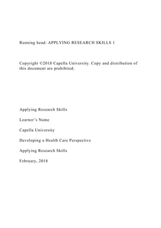 Running head: APPLYING RESEARCH SKILLS 1
Copyright ©2018 Capella University. Copy and distribution of
this document are prohibited.
Applying Research Skills
Learner’s Name
Capella University
Developing a Health Care Perspective
Applying Research Skills
February, 2018
 