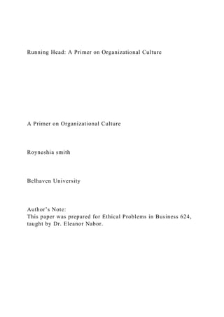 Running Head: A Primer on Organizational Culture
A Primer on Organizational Culture
Royneshia smith
Belhaven University
Author’s Note:
This paper was prepared for Ethical Problems in Business 624,
taught by Dr. Eleanor Nabor.
 