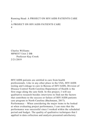 Running Head: A PROJECT ON HIV/AIDS PATIENTS CARE
1
A PROJECT ON HIV/AIDS PATIENTS CARE
4
Charles Williams
MPM357 Unit 2 DB
Professor Kay Crook
2/21/2019
HIV/AIDS patients are entitled to care from health
professionals. Like in any other place in the USA, HIV/AIDS
testing and Linkage to care in Bureau of HIV/AIDS, Division of
Disease Control North Carolina Department of Health is the
first stage along the care field. In this project, I will use
qualitative research besides interviews to find out the factors
that contribute to the success or failure of HIV/AIDS patients
care program in North Carolina (Bachmann, 2017).
Performance – When considering the major items to be looked
at when evaluating project performance, I can state that the
performance was successful since I worked within the scheduled
period and budget. The quality of qualitative techniques that I
applied in data collection and analysis presented satisfactory
 