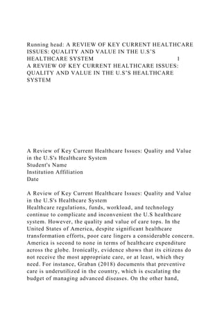 Running head: A REVIEW OF KEY CURRENT HEALTHCARE
ISSUES: QUALITY AND VALUE IN THE U.S’S
HEALTHCARE SYSTEM 1
A REVIEW OF KEY CURRENT HEALTHCARE ISSUES:
QUALITY AND VALUE IN THE U.S’S HEALTHCARE
SYSTEM
A Review of Key Current Healthcare Issues: Quality and Value
in the U.S's Healthcare System
Student's Name
Institution Affiliation
Date
A Review of Key Current Healthcare Issues: Quality and Value
in the U.S's Healthcare System
Healthcare regulations, funds, workload, and technology
continue to complicate and inconvenient the U.S healthcare
system. However, the quality and value of care tops. In the
United States of America, despite significant healthcare
transformation efforts, poor care lingers a considerable concern.
America is second to none in terms of healthcare expenditure
across the globe. Ironically, evidence shows that its citizens do
not receive the most appropriate care, or at least, which they
need. For instance, Graban (2018) documents that preventive
care is underutilized in the country, which is escalating the
budget of managing advanced diseases. On the other hand,
 