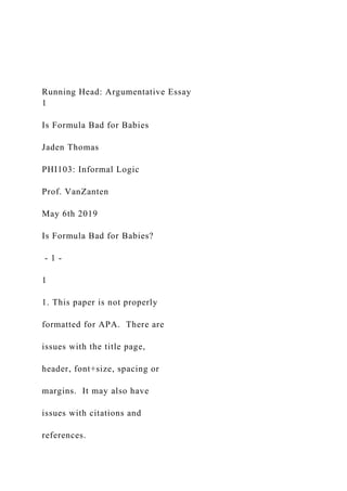 Running Head: Argumentative Essay
1
Is Formula Bad for Babies
Jaden Thomas
PHI103: Informal Logic
Prof. VanZanten
May 6th 2019
Is Formula Bad for Babies?
- 1 -
1
1. This paper is not properly
formatted for APA. There are
issues with the title page,
header, font+size, spacing or
margins. It may also have
issues with citations and
references.
 