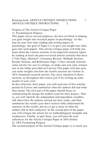 Running head: ARTICLE CRITIQUE INSTRUCTIONS 1
ARTICLE CRITIQUE INSTRUCTIONS 2
Purpose of The Article Critique Paper
1). Psychological Purpose
This paper serves several purposes, the first of which is helping
you gain insight into research papers in psychology. As this
may be your first time reading and writing papers in
psychology, one goal of Paper I is to give you insight into what
goes into such papers. This article critique paper will help you
learn about the various sections of an empirical research report
by reading at least one peer-reviewed articles (articles that have
a Title Page, Abstract*, Literature Review, Methods Section,
Results Section, and References Page—I have already selected
some articles for you to critique, so make sure you only critique
one in the folder provided on Canvas) This paper will also give
you some insights into how the results sections are written in
APA formatted research articles. Pay close attention to those
sections, as throughout this course you’ll be writing up some
results of your own!
In this relatively short paper, you will read one of five articles
posted on Canvas and summarize what the authors did and what
they found. The first part of the paper should focus on
summarizing the design the authors used for their project. That
is, you will identify the independent and dependent variables,
talk about how the authors carried out their study, and then
summarize the results (you don’t need to fully understand the
statistics in the results, but try to get a sense of what the
authors did in their analyses). In the second part of the paper,
you will critique the article for its methodological strengths and
weaknesses. Finally, in part three, you will provide your
references for the Article Critique Paper in APA format.
2). APA Formatting Purpose
The second purpose of the Article Critique paper is to teach you
 
