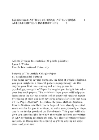 Running head: ARTICLE CRITIQUE INSTRUCTIONS 1
ARTICLE CRITIQUE INSTRUCTIONS 6
Article Critique Instructions (30 points possible)
Ryan J. Winter
Florida International University
Purpose of The Article Critique Paper
1). Psychological Purpose
This paper serves several purposes, the first of which is helping
you gain insight into research papers in psychology. As this
may be your first time reading and writing papers in
psychology, one goal of Paper I is to give you insight into what
goes into such papers. This article critique paper will help you
learn about the various sections of an empirical research report
by reading at least one peer-reviewed articles (articles that have
a Title Page, Abstract*, Literature Review, Methods Section,
Results Section, and References Page—I have already selected
some articles for you to critique, so make sure you only critique
one in the folder provided on Blackboard). This paper will also
give you some insights into how the results sections are written
in APA formatted research articles. Pay close attention to those
sections, as throughout this course you’ll be writing up some
results of your own!
 
