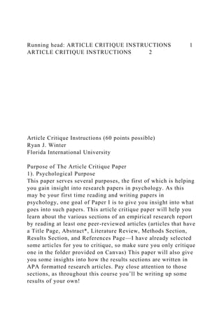 Running head: ARTICLE CRITIQUE INSTRUCTIONS 1
ARTICLE CRITIQUE INSTRUCTIONS 2
Article Critique Instructions (60 points possible)
Ryan J. Winter
Florida International University
Purpose of The Article Critique Paper
1). Psychological Purpose
This paper serves several purposes, the first of which is helping
you gain insight into research papers in psychology. As this
may be your first time reading and writing papers in
psychology, one goal of Paper I is to give you insight into what
goes into such papers. This article critique paper will help you
learn about the various sections of an empirical research report
by reading at least one peer-reviewed articles (articles that have
a Title Page, Abstract*, Literature Review, Methods Section,
Results Section, and References Page—I have already selected
some articles for you to critique, so make sure you only critique
one in the folder provided on Canvas) This paper will also give
you some insights into how the results sections are written in
APA formatted research articles. Pay close attention to those
sections, as throughout this course you’ll be writing up some
results of your own!
 
