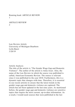 Running head: ARTICLE REVIEW
1
ARTILCE REVIEW
2
Law Review Article
University of Michigan-Dearborn
Leila Bazzi
3/20/19
Article Analysis
The title of the article is “The Gender Wage Gap and Domestic
Violence”. The author of the article is Anna Aizer. Also, the
name of the Law Review in which the source was published is
called, American Economic Review. The source is relevant
since it was published in the year 2010. Furthermore, this is a
dynamic topic that changes with time. Therefore, it is essential
to use recent articles to ensure that the latest trends in the
gender wage gap and domestic violence are captured. The
article has not been updated in the last nine years. As mentioned
before, the gender wage gap and domestic violence are sensitive
topics that require the most current, up-to-date information. As
a result, I would need sources that were published in the last
 