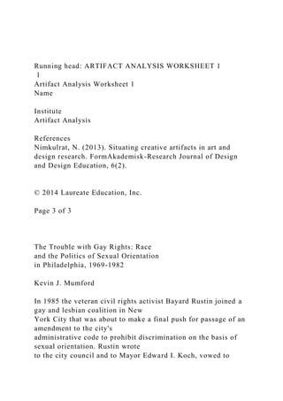 Running head: ARTIFACT ANALYSIS WORKSHEET 1
1
Artifact Analysis Worksheet 1
Name
Institute
Artifact Analysis
References
Nimkulrat, N. (2013). Situating creative artifacts in art and
design research. FormAkademisk-Research Journal of Design
and Design Education, 6(2).
© 2014 Laureate Education, Inc.
Page 3 of 3
The Trouble with Gay Rights: Race
and the Politics of Sexual Orientation
in Philadelphia, 1969-1982
Kevin J. Mumford
In 1985 the veteran civil rights activist Bayard Rustin joined a
gay and lesbian coalition in New
York City that was about to make a final push for passage of an
amendment to the city's
administrative code to prohibit discrimination on the basis of
sexual orientation. Rustin wrote
to the city council and to Mayor Edward I. Koch, vowed to
 
