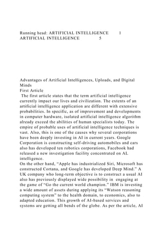 Running head: ARTIFICIAL INTELLIGENCE 1
ARTIFICIAL INTELLIGENCE 5
Advantages of Artificial Intelligences, Uploads, and Digital
Minds
First Article
The first article states that the term artificial intelligence
currently impact our lives and civilization. The extents of an
artificial intelligence application are different with extensive
probabilities. In specific, as of improvement and developments
in computer hardware, isolated artificial intelligence algorithm
already exceed the abilities of human specialists today. The
empire of probable uses of artificial intelligence techniques is
vast. Also, this is one of the causes why several corporations
have been deeply investing in AI in current years. Google
Corporation is constructing self-driving automobiles and cars
also has developed ten robotics corporations, Facebook had
released a new investigation facility concentrated on AL
intelligence.
On the other hand, “Apple has industrialized Siri, Microsoft has
constructed Cortana, and Google has developed Deep Mind.” A
UK company who long-term objective is to construct a usual AI
also has previously displayed wide possibility in engaging at
the game of “Go the current world champion.” IBM is investing
a wide amount of assets during applying its “Watson reasoning
computing system” to the health domain, to economics, also to
adapted education. This growth of AI-based services and
systems are getting all bends of the globe. As per the article, AI
 