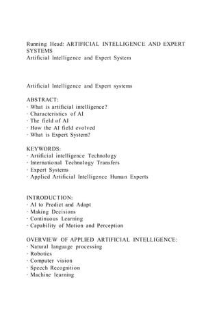 Running Head: ARTIFICIAL INTELLIGENCE AND EXPERT
SYSTEMS
Artificial Intelligence and Expert System
Artificial Intelligence and Expert systems
ABSTRACT:
· What is artificial intelligence?
· Characteristics of AI
· The field of AI
· How the AI field evolved
· What is Expert System?
KEYWORDS:
· Artificial intelligence Technology
· International Technology Transfers
· Expert Systems
· Applied Artificial Intelligence Human Experts
INTRODUCTION:
· AI to Predict and Adapt
· Making Decisions
· Continuous Learning
· Capability of Motion and Perception
OVERVIEW OF APPLIED ARTIFICIAL INTELLIGENCE:
· Natural language processing
· Robotics
· Computer vision
· Speech Recognition
· Machine learning
 