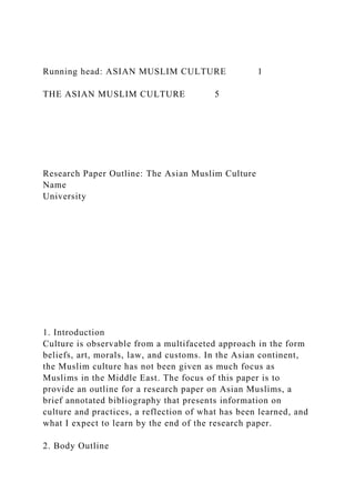 Running head: ASIAN MUSLIM CULTURE 1
THE ASIAN MUSLIM CULTURE 5
Research Paper Outline: The Asian Muslim Culture
Name
University
1. Introduction
Culture is observable from a multifaceted approach in the form
beliefs, art, morals, law, and customs. In the Asian continent,
the Muslim culture has not been given as much focus as
Muslims in the Middle East. The focus of this paper is to
provide an outline for a research paper on Asian Muslims, a
brief annotated bibliography that presents information on
culture and practices, a reflection of what has been learned, and
what I expect to learn by the end of the research paper.
2. Body Outline
 