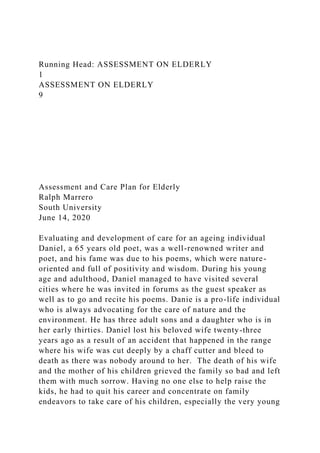 Running Head: ASSESSMENT ON ELDERLY
1
ASSESSMENT ON ELDERLY
9
Assessment and Care Plan for Elderly
Ralph Marrero
South University
June 14, 2020
Evaluating and development of care for an ageing individual
Daniel, a 65 years old poet, was a well-renowned writer and
poet, and his fame was due to his poems, which were nature-
oriented and full of positivity and wisdom. During his young
age and adulthood, Daniel managed to have visited several
cities where he was invited in forums as the guest speaker as
well as to go and recite his poems. Danie is a pro-life individual
who is always advocating for the care of nature and the
environment. He has three adult sons and a daughter who is in
her early thirties. Daniel lost his beloved wife twenty-three
years ago as a result of an accident that happened in the range
where his wife was cut deeply by a chaff cutter and bleed to
death as there was nobody around to her. The death of his wife
and the mother of his children grieved the family so bad and left
them with much sorrow. Having no one else to help raise the
kids, he had to quit his career and concentrate on family
endeavors to take care of his children, especially the very young
 
