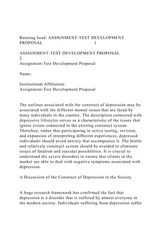 Running head: ASSIGNMENT-TEST DEVELOPMENT
PROPOSAL 1
ASSIGNMENT-TEST DEVELOPMENT PROPOSAL
2
Assignment-Test Development Proposal
Name:
Institutional Affiliation:
Assignment-Test Development Proposal
The outlines associated with the construct of depression may be
associated with the different mental issues that are faced by
many individuals in the country. The description connected with
depressive lifestyles serves as a characteristic of the issues that
ignore events connected to the existing construct system.
Therefore, rather that participating in active testing, revision,
and expansion of interpreting different experiences, depressed
individuals should avoid anxiety that accompanies it. The brittle
and relatively construct system should be avoided to eliminate
issues of fatalism and suicidal possibilities. It is crucial to
understand the severe disorders to ensure that clients in the
market are able to deal with negative symptoms associated with
depression.
A Discussion of the Construct of Depression in the Society
A huge research framework has confirmed the fact that
depression is a disorder that is suffered by almost everyone in
the modern society. Individuals suffering from depression suffer
 
