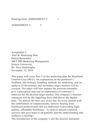 Running head: ASSIGNMENT 2 1
ASSIGNMENT 2 2
Assignment 2
Part B: Marketing Plan
Daniel Hernandez
MKT 500 Marketing Management
Strayer University
Dr. Alex Onukwugha
November 12, 2019
This paper will cover Part 2 of the marketing plan for Heartland
Comfort Care (HCC). An explanation on the professor’s
feedback, the strategic branding methods for marketing, and an
analysis of the primary and secondary target markets will be
covered. The paper will also explain the position statement,
give a perceptual map and an explanation of consumer’s
behavior for the desired target market. The company’s mission
statement will be the impelling force that drives the market
plan. “To deliver the best care every day for every patient with
the commitment of compassionate, holistic healing from
healthcare professionals that are dedicated to providing high-
quality, affordable healthcare. To deliver patient-centered
services that give hope to all patients and the understanding that
wellness is healing”.
The introduction of the company’s and the mission statement
 