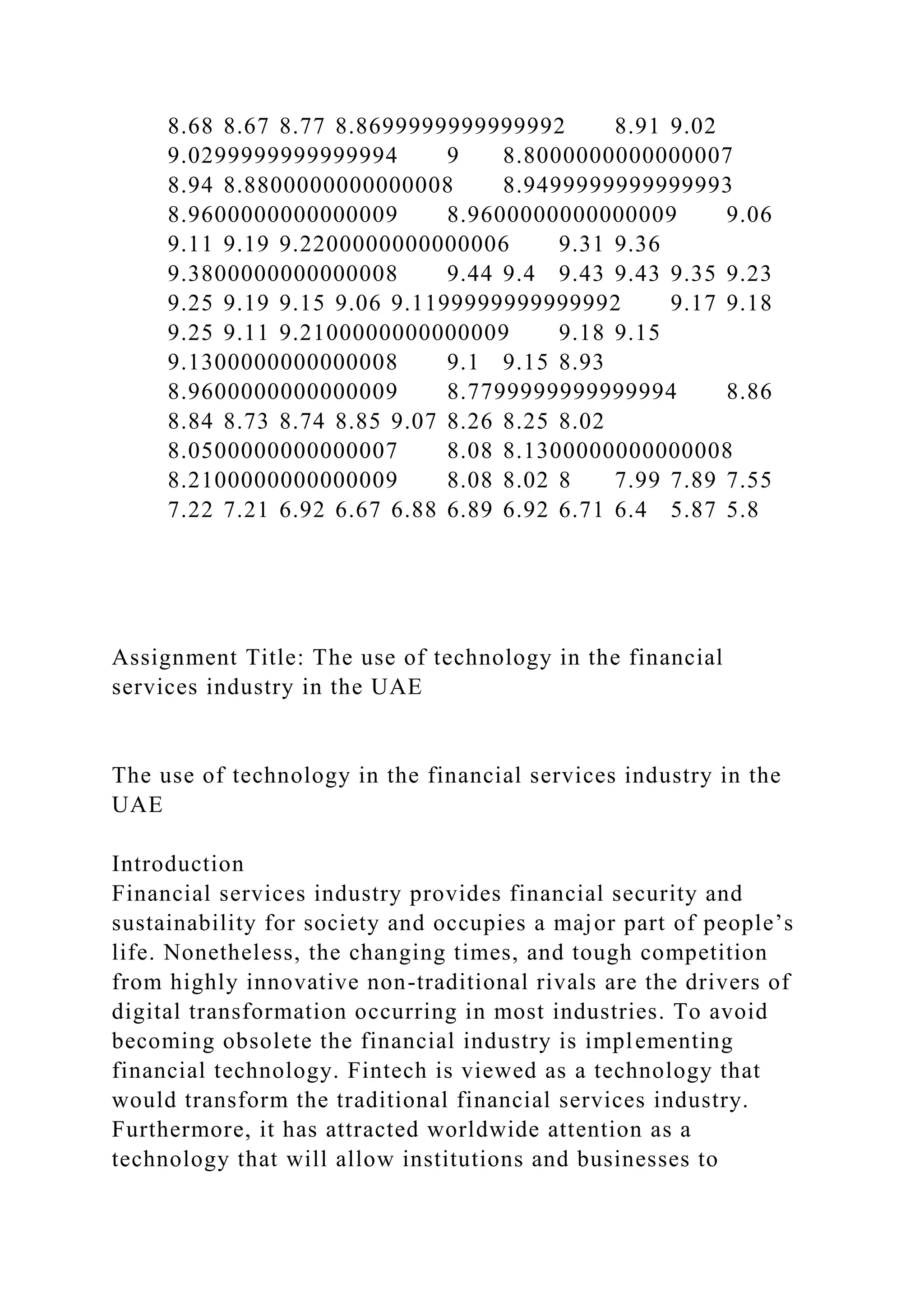 8.68 8.67 8.77 8.8699999999999992 8.91 9.02
9.0299999999999994 9 8.8000000000000007
8.94 8.8800000000000008 8.9499999999999993
8.9600000000000009 8.9600000000000009 9.06
9.11 9.19 9.2200000000000006 9.31 9.36
9.3800000000000008 9.44 9.4 9.43 9.43 9.35 9.23
9.25 9.19 9.15 9.06 9.1199999999999992 9.17 9.18
9.25 9.11 9.2100000000000009 9.18 9.15
9.1300000000000008 9.1 9.15 8.93
8.9600000000000009 8.7799999999999994 8.86
8.84 8.73 8.74 8.85 9.07 8.26 8.25 8.02
8.0500000000000007 8.08 8.1300000000000008
8.2100000000000009 8.08 8.02 8 7.99 7.89 7.55
7.22 7.21 6.92 6.67 6.88 6.89 6.92 6.71 6.4 5.87 5.8
Assignment Title: The use of technology in the financial
services industry in the UAE
The use of technology in the financial services industry in the
UAE
Introduction
Financial services industry provides financial security and
sustainability for society and occupies a major part of people’s
life. Nonetheless, the changing times, and tough competition
from highly innovative non-traditional rivals are the drivers of
digital transformation occurring in most industries. To avoid
becoming obsolete the financial industry is implementing
financial technology. Fintech is viewed as a technology that
would transform the traditional financial services industry.
Furthermore, it has attracted worldwide attention as a
technology that will allow institutions and businesses to
 