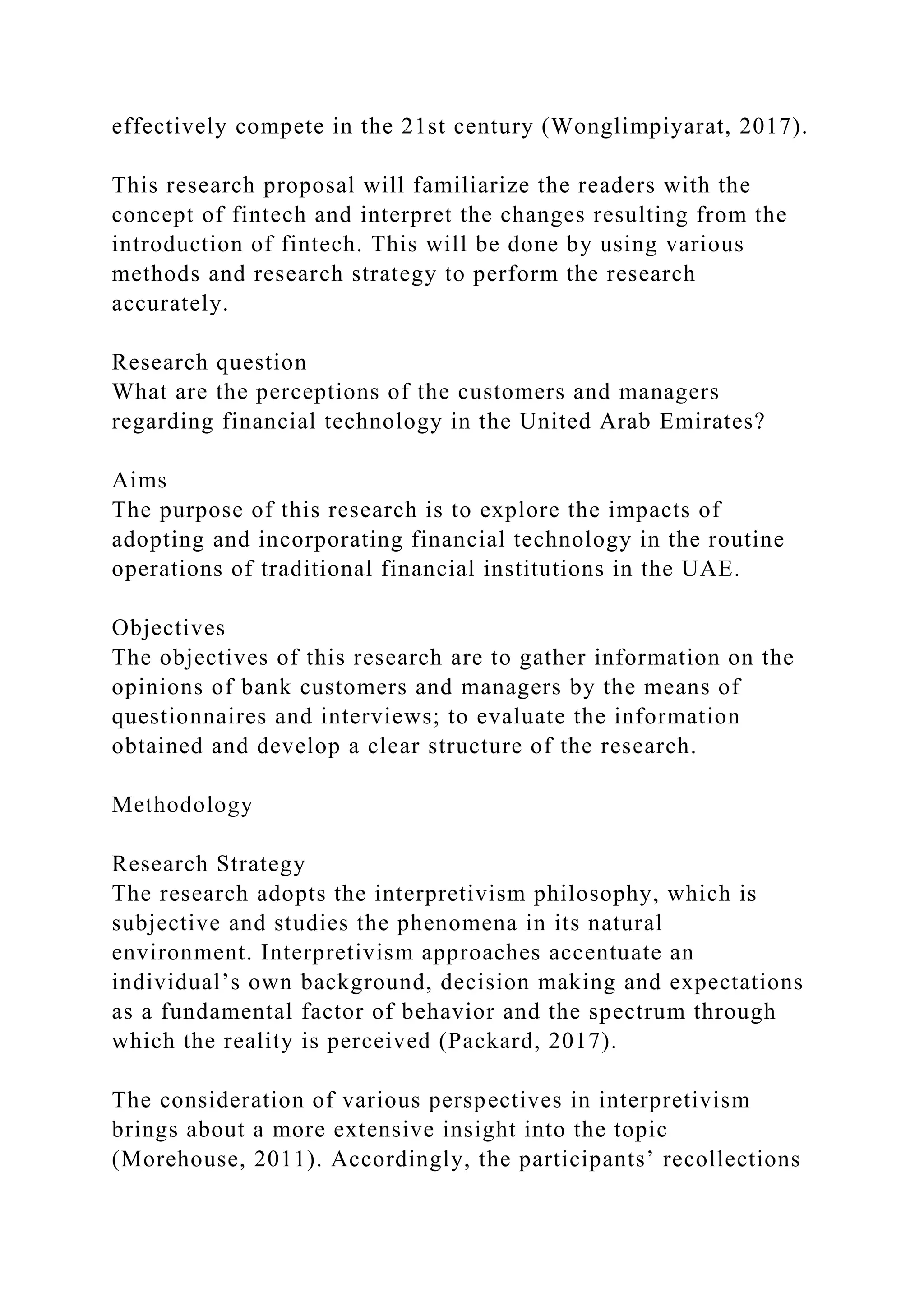 effectively compete in the 21st century (Wonglimpiyarat, 2017).
This research proposal will familiarize the readers with the
concept of fintech and interpret the changes resulting from the
introduction of fintech. This will be done by using various
methods and research strategy to perform the research
accurately.
Research question
What are the perceptions of the customers and managers
regarding financial technology in the United Arab Emirates?
Aims
The purpose of this research is to explore the impacts of
adopting and incorporating financial technology in the routine
operations of traditional financial institutions in the UAE.
Objectives
The objectives of this research are to gather information on the
opinions of bank customers and managers by the means of
questionnaires and interviews; to evaluate the information
obtained and develop a clear structure of the research.
Methodology
Research Strategy
The research adopts the interpretivism philosophy, which is
subjective and studies the phenomena in its natural
environment. Interpretivism approaches accentuate an
individual’s own background, decision making and expectations
as a fundamental factor of behavior and the spectrum through
which the reality is perceived (Packard, 2017).
The consideration of various perspectives in interpretivism
brings about a more extensive insight into the topic
(Morehouse, 2011). Accordingly, the participants’ recollections
 