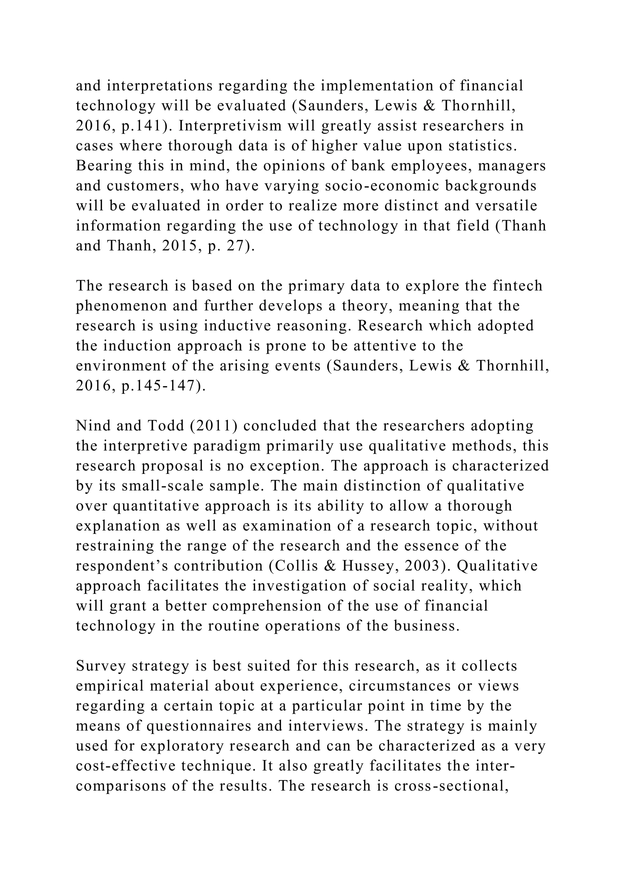 and interpretations regarding the implementation of financial
technology will be evaluated (Saunders, Lewis & Thornhill,
2016, p.141). Interpretivism will greatly assist researchers in
cases where thorough data is of higher value upon statistics.
Bearing this in mind, the opinions of bank employees, managers
and customers, who have varying socio-economic backgrounds
will be evaluated in order to realize more distinct and versatile
information regarding the use of technology in that field (Thanh
and Thanh, 2015, p. 27).
The research is based on the primary data to explore the fintech
phenomenon and further develops a theory, meaning that the
research is using inductive reasoning. Research which adopted
the induction approach is prone to be attentive to the
environment of the arising events (Saunders, Lewis & Thornhill,
2016, p.145-147).
Nind and Todd (2011) concluded that the researchers adopting
the interpretive paradigm primarily use qualitative methods, this
research proposal is no exception. The approach is characterized
by its small-scale sample. The main distinction of qualitative
over quantitative approach is its ability to allow a thorough
explanation as well as examination of a research topic, without
restraining the range of the research and the essence of the
respondent’s contribution (Collis & Hussey, 2003). Qualitative
approach facilitates the investigation of social reality, which
will grant a better comprehension of the use of financial
technology in the routine operations of the business.
Survey strategy is best suited for this research, as it collects
empirical material about experience, circumstances or views
regarding a certain topic at a particular point in time by the
means of questionnaires and interviews. The strategy is mainly
used for exploratory research and can be characterized as a very
cost-effective technique. It also greatly facilitates the inter-
comparisons of the results. The research is cross-sectional,
 