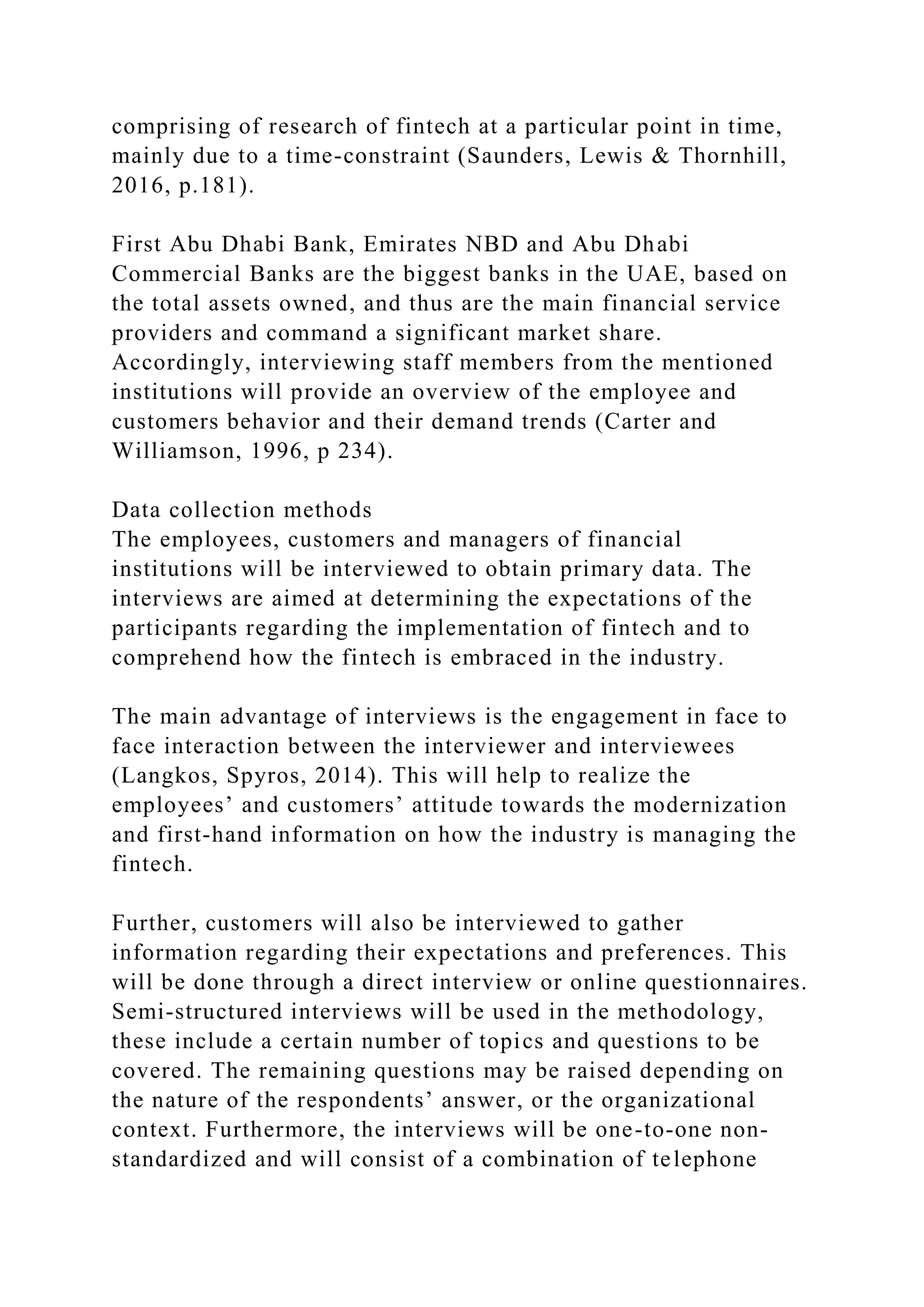 comprising of research of fintech at a particular point in time,
mainly due to a time-constraint (Saunders, Lewis & Thornhill,
2016, p.181).
First Abu Dhabi Bank, Emirates NBD and Abu Dhabi
Commercial Banks are the biggest banks in the UAE, based on
the total assets owned, and thus are the main financial service
providers and command a significant market share.
Accordingly, interviewing staff members from the mentioned
institutions will provide an overview of the employee and
customers behavior and their demand trends (Carter and
Williamson, 1996, p 234).
Data collection methods
The employees, customers and managers of financial
institutions will be interviewed to obtain primary data. The
interviews are aimed at determining the expectations of the
participants regarding the implementation of fintech and to
comprehend how the fintech is embraced in the industry.
The main advantage of interviews is the engagement in face to
face interaction between the interviewer and interviewees
(Langkos, Spyros, 2014). This will help to realize the
employees’ and customers’ attitude towards the modernization
and first-hand information on how the industry is managing the
fintech.
Further, customers will also be interviewed to gather
information regarding their expectations and preferences. This
will be done through a direct interview or online questionnaires.
Semi-structured interviews will be used in the methodology,
these include a certain number of topics and questions to be
covered. The remaining questions may be raised depending on
the nature of the respondents’ answer, or the organizational
context. Furthermore, the interviews will be one-to-one non-
standardized and will consist of a combination of telephone
 