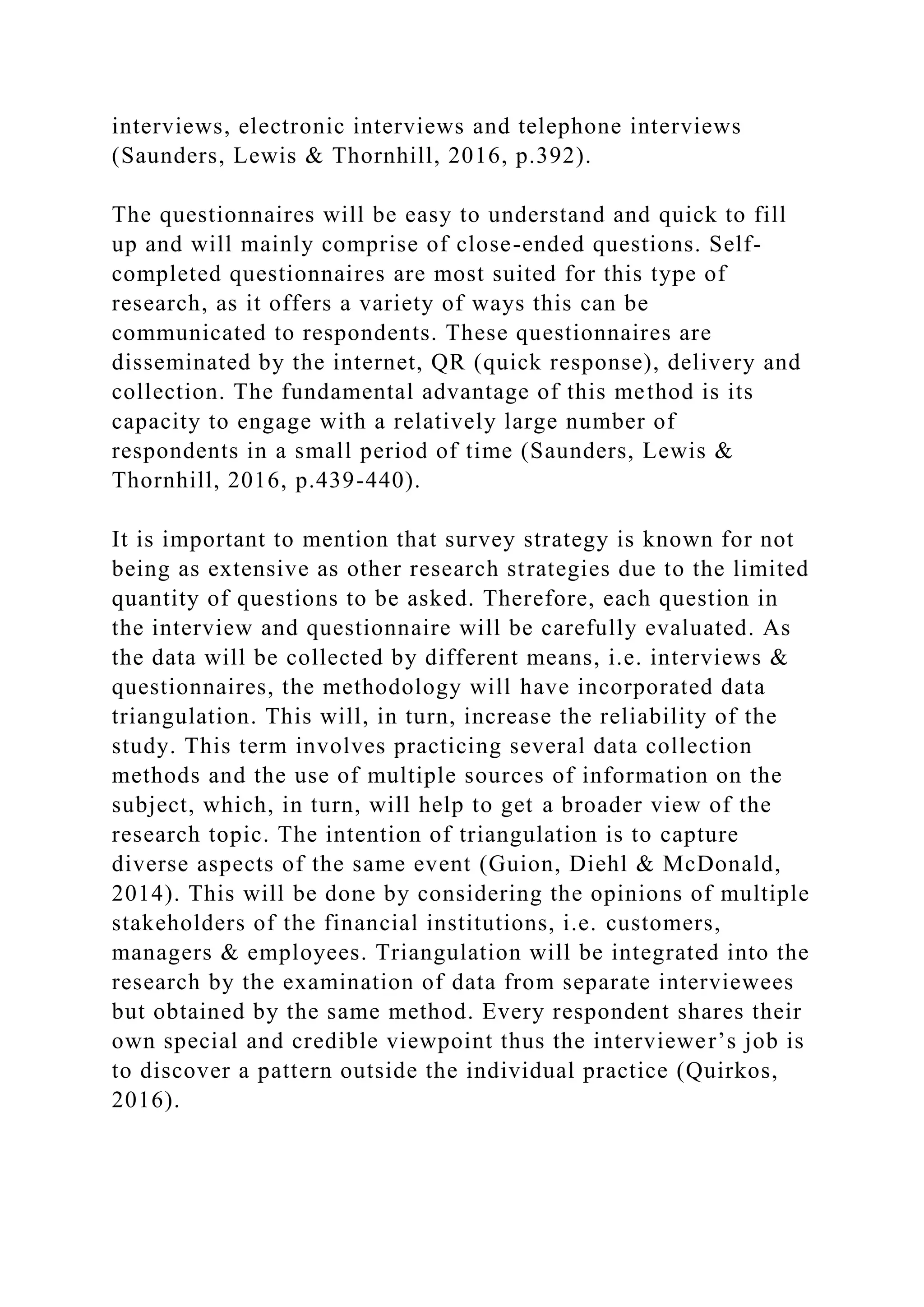 interviews, electronic interviews and telephone interviews
(Saunders, Lewis & Thornhill, 2016, p.392).
The questionnaires will be easy to understand and quick to fill
up and will mainly comprise of close-ended questions. Self-
completed questionnaires are most suited for this type of
research, as it offers a variety of ways this can be
communicated to respondents. These questionnaires are
disseminated by the internet, QR (quick response), delivery and
collection. The fundamental advantage of this method is its
capacity to engage with a relatively large number of
respondents in a small period of time (Saunders, Lewis &
Thornhill, 2016, p.439-440).
It is important to mention that survey strategy is known for not
being as extensive as other research strategies due to the limited
quantity of questions to be asked. Therefore, each question in
the interview and questionnaire will be carefully evaluated. As
the data will be collected by different means, i.e. interviews &
questionnaires, the methodology will have incorporated data
triangulation. This will, in turn, increase the reliability of the
study. This term involves practicing several data collection
methods and the use of multiple sources of information on the
subject, which, in turn, will help to get a broader view of the
research topic. The intention of triangulation is to capture
diverse aspects of the same event (Guion, Diehl & McDonald,
2014). This will be done by considering the opinions of multiple
stakeholders of the financial institutions, i.e. customers,
managers & employees. Triangulation will be integrated into the
research by the examination of data from separate interviewees
but obtained by the same method. Every respondent shares their
own special and credible viewpoint thus the interviewer’s job is
to discover a pattern outside the individual practice (Quirkos,
2016).
 