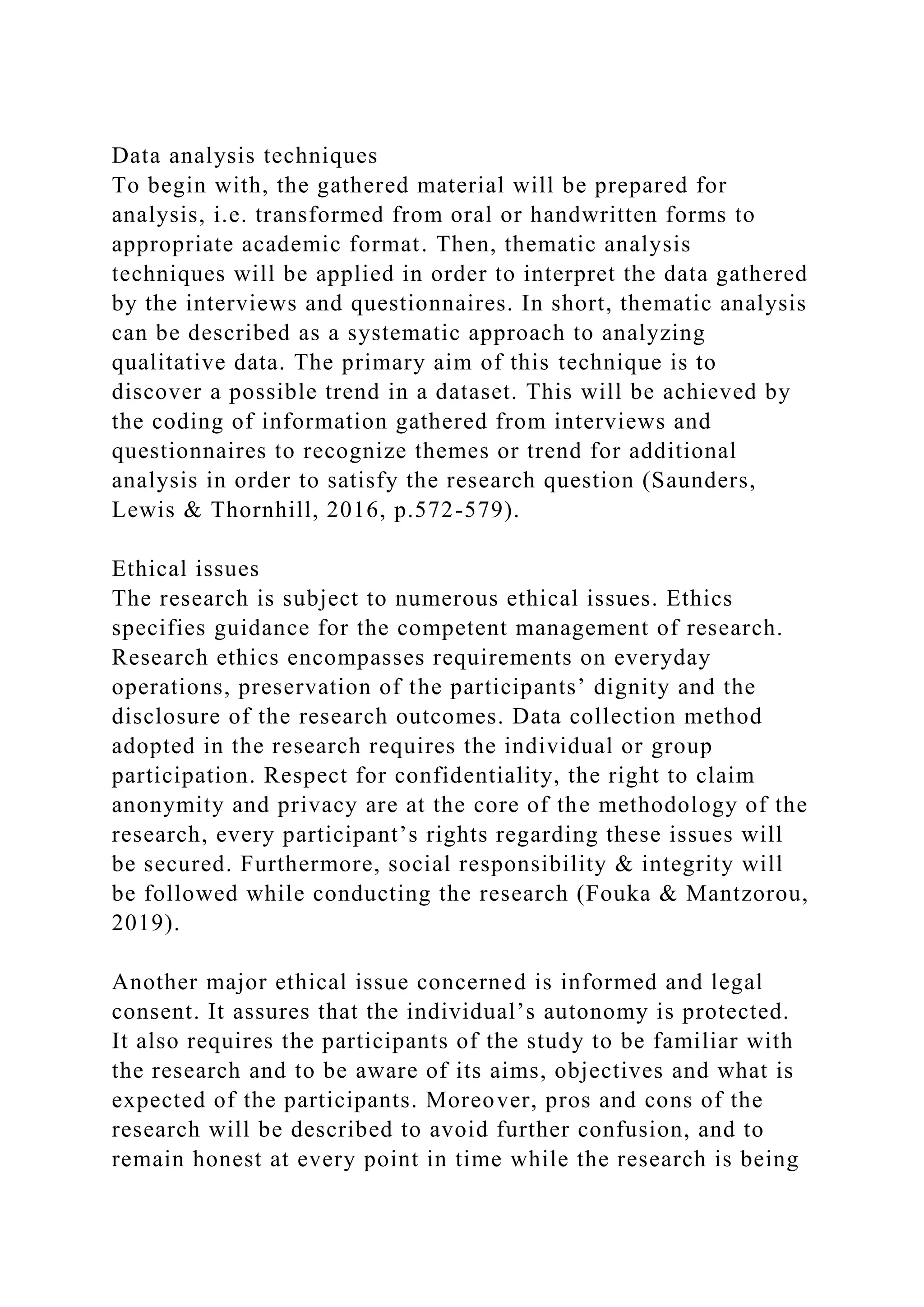 Data analysis techniques
To begin with, the gathered material will be prepared for
analysis, i.e. transformed from oral or handwritten forms to
appropriate academic format. Then, thematic analysis
techniques will be applied in order to interpret the data gathered
by the interviews and questionnaires. In short, thematic analysis
can be described as a systematic approach to analyzing
qualitative data. The primary aim of this technique is to
discover a possible trend in a dataset. This will be achieved by
the coding of information gathered from interviews and
questionnaires to recognize themes or trend for additional
analysis in order to satisfy the research question (Saunders,
Lewis & Thornhill, 2016, p.572-579).
Ethical issues
The research is subject to numerous ethical issues. Ethics
specifies guidance for the competent management of research.
Research ethics encompasses requirements on everyday
operations, preservation of the participants’ dignity and the
disclosure of the research outcomes. Data collection method
adopted in the research requires the individual or group
participation. Respect for confidentiality, the right to claim
anonymity and privacy are at the core of the methodology of the
research, every participant’s rights regarding these issues will
be secured. Furthermore, social responsibility & integrity will
be followed while conducting the research (Fouka & Mantzorou,
2019).
Another major ethical issue concerned is informed and legal
consent. It assures that the individual’s autonomy is protected.
It also requires the participants of the study to be familiar with
the research and to be aware of its aims, objectives and what is
expected of the participants. Moreover, pros and cons of the
research will be described to avoid further confusion, and to
remain honest at every point in time while the research is being
 