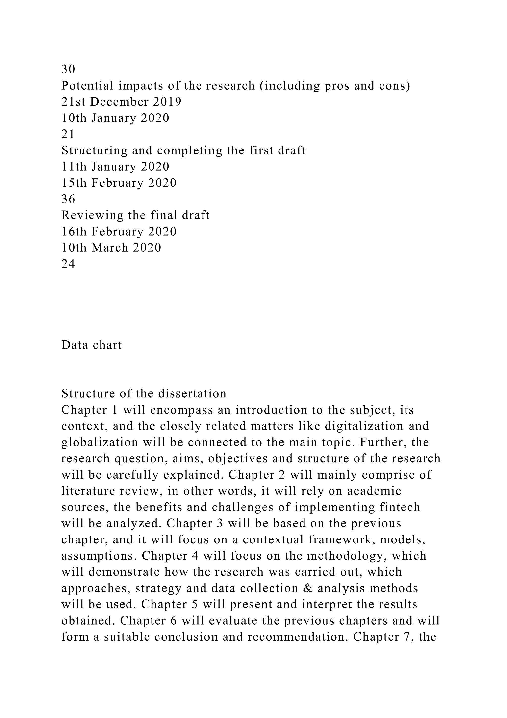 30
Potential impacts of the research (including pros and cons)
21st December 2019
10th January 2020
21
Structuring and completing the first draft
11th January 2020
15th February 2020
36
Reviewing the final draft
16th February 2020
10th March 2020
24
Data chart
Structure of the dissertation
Chapter 1 will encompass an introduction to the subject, its
context, and the closely related matters like digitalization and
globalization will be connected to the main topic. Further, the
research question, aims, objectives and structure of the research
will be carefully explained. Chapter 2 will mainly comprise of
literature review, in other words, it will rely on academic
sources, the benefits and challenges of implementing fintech
will be analyzed. Chapter 3 will be based on the previous
chapter, and it will focus on a contextual framework, models,
assumptions. Chapter 4 will focus on the methodology, which
will demonstrate how the research was carried out, which
approaches, strategy and data collection & analysis methods
will be used. Chapter 5 will present and interpret the results
obtained. Chapter 6 will evaluate the previous chapters and will
form a suitable conclusion and recommendation. Chapter 7, the
 