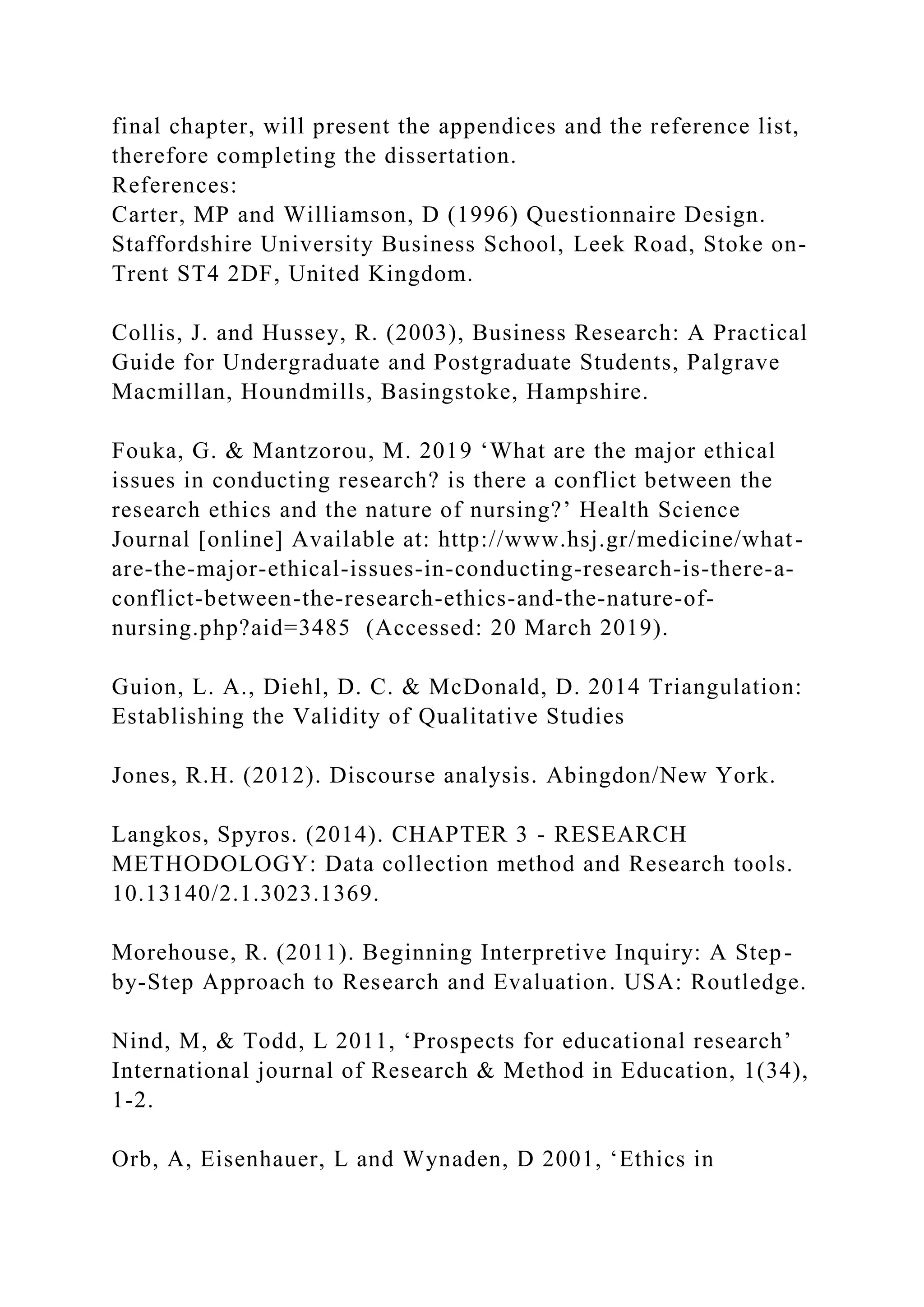 final chapter, will present the appendices and the reference list,
therefore completing the dissertation.
References:
Carter, MP and Williamson, D (1996) Questionnaire Design.
Staffordshire University Business School, Leek Road, Stoke on-
Trent ST4 2DF, United Kingdom.
Collis, J. and Hussey, R. (2003), Business Research: A Practical
Guide for Undergraduate and Postgraduate Students, Palgrave
Macmillan, Houndmills, Basingstoke, Hampshire.
Fouka, G. & Mantzorou, M. 2019 ‘What are the major ethical
issues in conducting research? is there a conflict between the
research ethics and the nature of nursing?’ Health Science
Journal [online] Available at: http://www.hsj.gr/medicine/what-
are-the-major-ethical-issues-in-conducting-research-is-there-a-
conflict-between-the-research-ethics-and-the-nature-of-
nursing.php?aid=3485 (Accessed: 20 March 2019).
Guion, L. A., Diehl, D. C. & McDonald, D. 2014 Triangulation:
Establishing the Validity of Qualitative Studies
Jones, R.H. (2012). Discourse analysis. Abingdon/New York.
Langkos, Spyros. (2014). CHAPTER 3 - RESEARCH
METHODOLOGY: Data collection method and Research tools.
10.13140/2.1.3023.1369.
Morehouse, R. (2011). Beginning Interpretive Inquiry: A Step-
by-Step Approach to Research and Evaluation. USA: Routledge.
Nind, M, & Todd, L 2011, ‘Prospects for educational research’
International journal of Research & Method in Education, 1(34),
1-2.
Orb, A, Eisenhauer, L and Wynaden, D 2001, ‘Ethics in
 