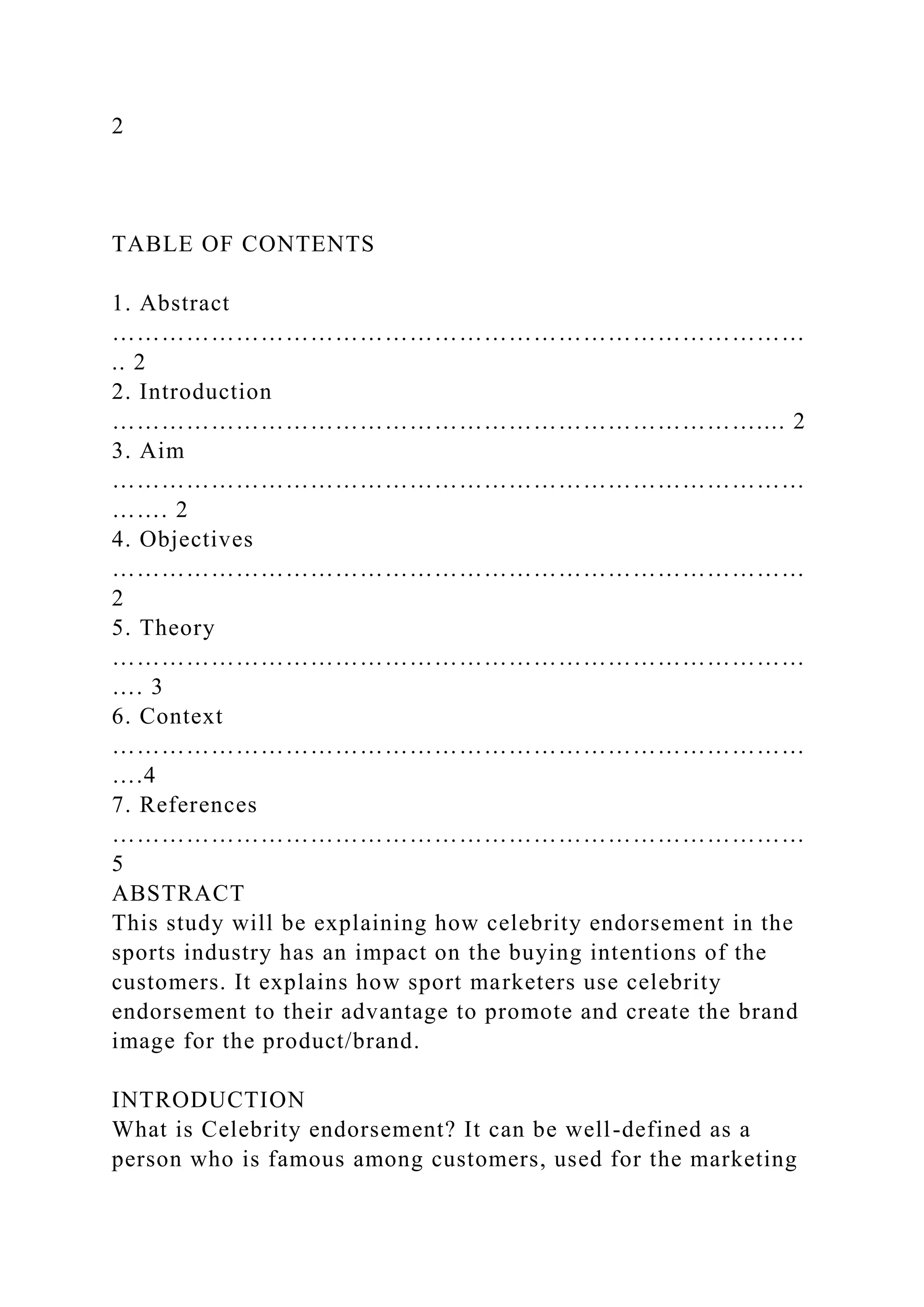 2
TABLE OF CONTENTS
1. Abstract
…………………………………………………………………………
.. 2
2. Introduction
…………………………………………………………………….... 2
3. Aim
…………………………………………………………………………
……. 2
4. Objectives
…………………………………………………………………………
2
5. Theory
…………………………………………………………………………
…. 3
6. Context
…………………………………………………………………………
….4
7. References
…………………………………………………………………………
5
ABSTRACT
This study will be explaining how celebrity endorsement in the
sports industry has an impact on the buying intentions of the
customers. It explains how sport marketers use celebrity
endorsement to their advantage to promote and create the brand
image for the product/brand.
INTRODUCTION
What is Celebrity endorsement? It can be well-defined as a
person who is famous among customers, used for the marketing
 