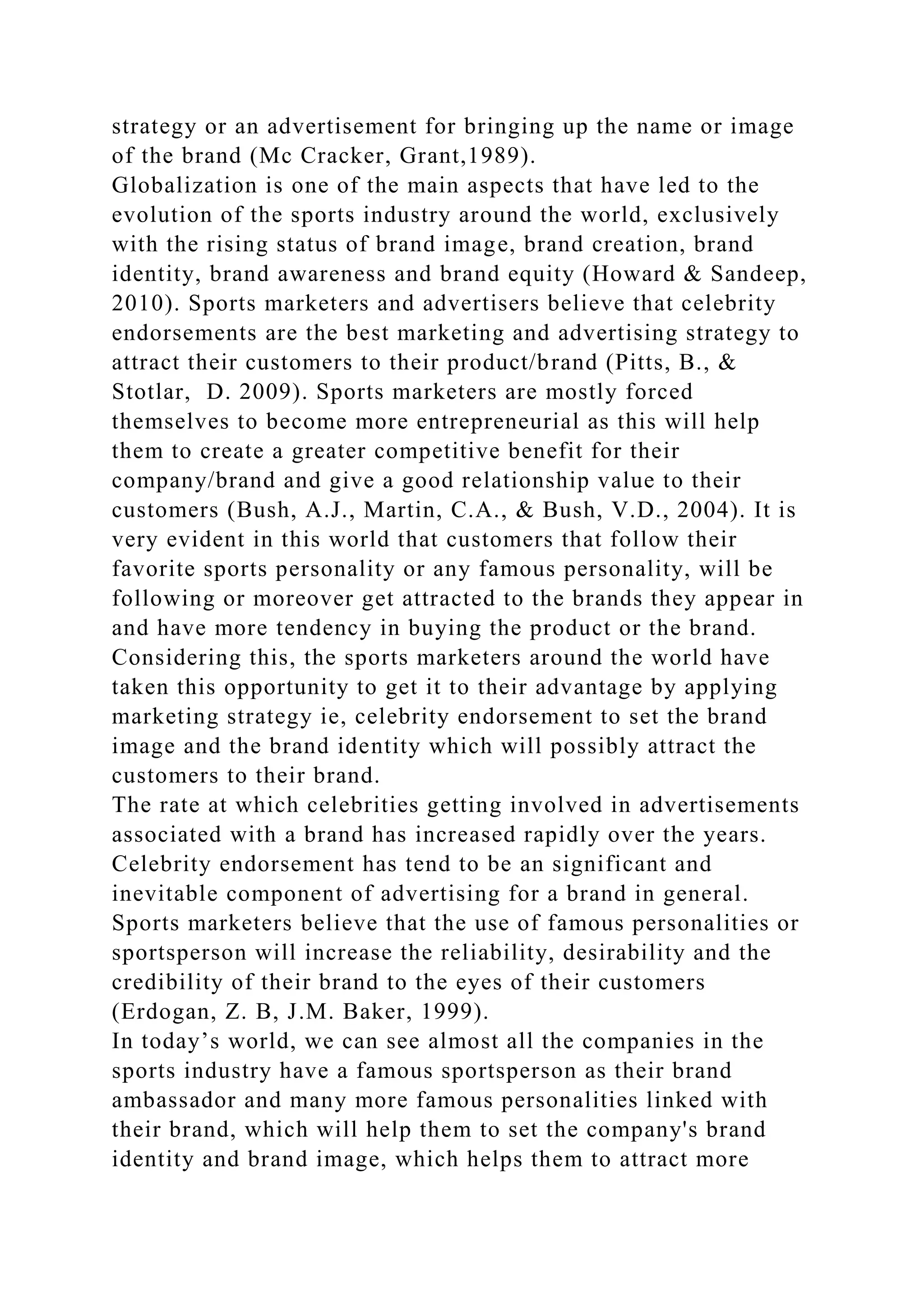 strategy or an advertisement for bringing up the name or image
of the brand (Mc Cracker, Grant,1989).
Globalization is one of the main aspects that have led to the
evolution of the sports industry around the world, exclusively
with the rising status of brand image, brand creation, brand
identity, brand awareness and brand equity (Howard & Sandeep,
2010). Sports marketers and advertisers believe that celebrity
endorsements are the best marketing and advertising strategy to
attract their customers to their product/brand (Pitts, B., &
Stotlar, D. 2009). Sports marketers are mostly forced
themselves to become more entrepreneurial as this will help
them to create a greater competitive benefit for their
company/brand and give a good relationship value to their
customers (Bush, A.J., Martin, C.A., & Bush, V.D., 2004). It is
very evident in this world that customers that follow their
favorite sports personality or any famous personality, will be
following or moreover get attracted to the brands they appear in
and have more tendency in buying the product or the brand.
Considering this, the sports marketers around the world have
taken this opportunity to get it to their advantage by applying
marketing strategy ie, celebrity endorsement to set the brand
image and the brand identity which will possibly attract the
customers to their brand.
The rate at which celebrities getting involved in advertisements
associated with a brand has increased rapidly over the years.
Celebrity endorsement has tend to be an significant and
inevitable component of advertising for a brand in general.
Sports marketers believe that the use of famous personalities or
sportsperson will increase the reliability, desirability and the
credibility of their brand to the eyes of their customers
(Erdogan, Z. B, J.M. Baker, 1999).
In today’s world, we can see almost all the companies in the
sports industry have a famous sportsperson as their brand
ambassador and many more famous personalities linked with
their brand, which will help them to set the company's brand
identity and brand image, which helps them to attract more
 