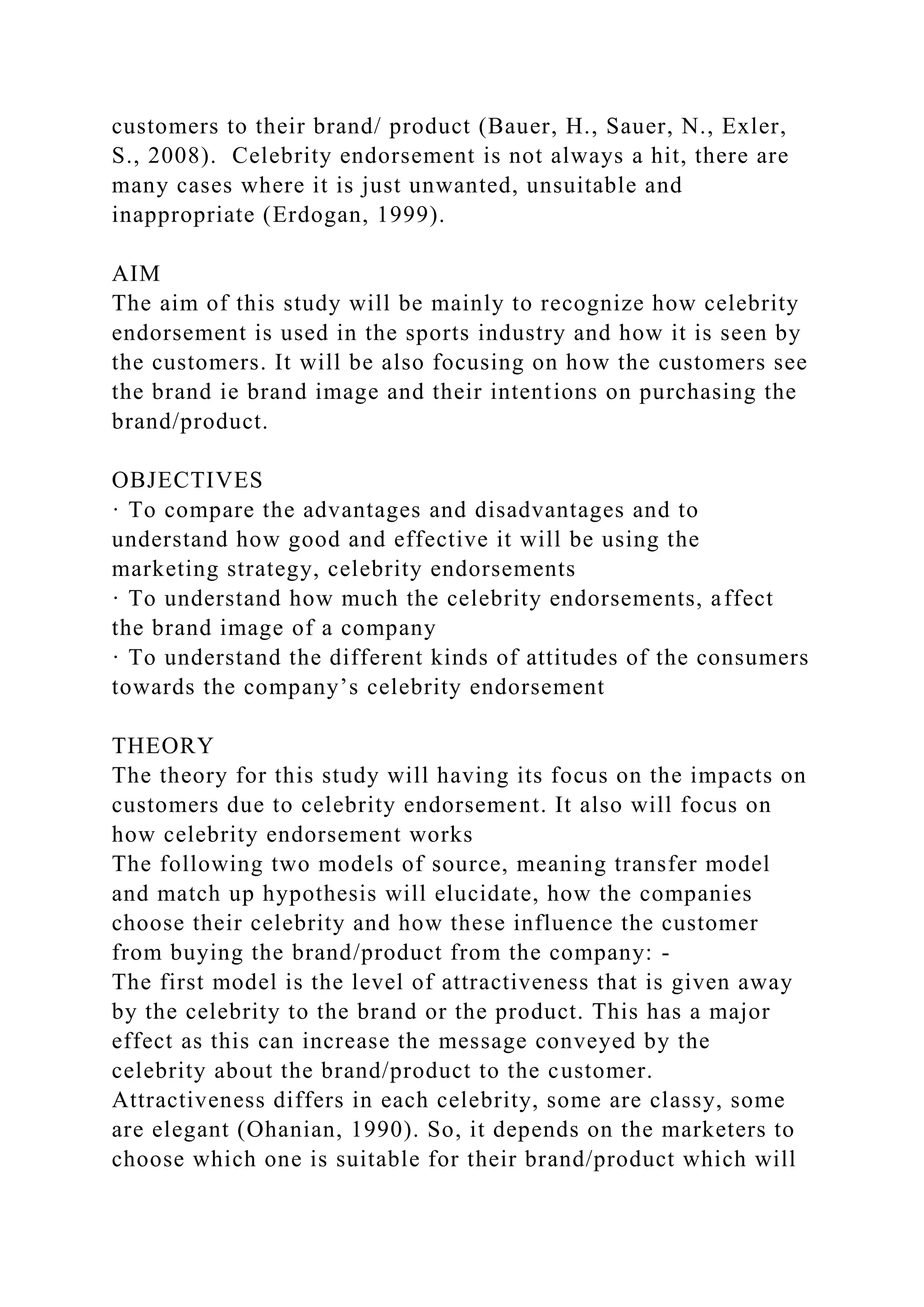 customers to their brand/ product (Bauer, H., Sauer, N., Exler,
S., 2008). Celebrity endorsement is not always a hit, there are
many cases where it is just unwanted, unsuitable and
inappropriate (Erdogan, 1999).
AIM
The aim of this study will be mainly to recognize how celebrity
endorsement is used in the sports industry and how it is seen by
the customers. It will be also focusing on how the customers see
the brand ie brand image and their intentions on purchasing the
brand/product.
OBJECTIVES
· To compare the advantages and disadvantages and to
understand how good and effective it will be using the
marketing strategy, celebrity endorsements
· To understand how much the celebrity endorsements, affect
the brand image of a company
· To understand the different kinds of attitudes of the consumers
towards the company’s celebrity endorsement
THEORY
The theory for this study will having its focus on the impacts on
customers due to celebrity endorsement. It also will focus on
how celebrity endorsement works
The following two models of source, meaning transfer model
and match up hypothesis will elucidate, how the companies
choose their celebrity and how these influence the customer
from buying the brand/product from the company: -
The first model is the level of attractiveness that is given away
by the celebrity to the brand or the product. This has a major
effect as this can increase the message conveyed by the
celebrity about the brand/product to the customer.
Attractiveness differs in each celebrity, some are classy, some
are elegant (Ohanian, 1990). So, it depends on the marketers to
choose which one is suitable for their brand/product which will
 