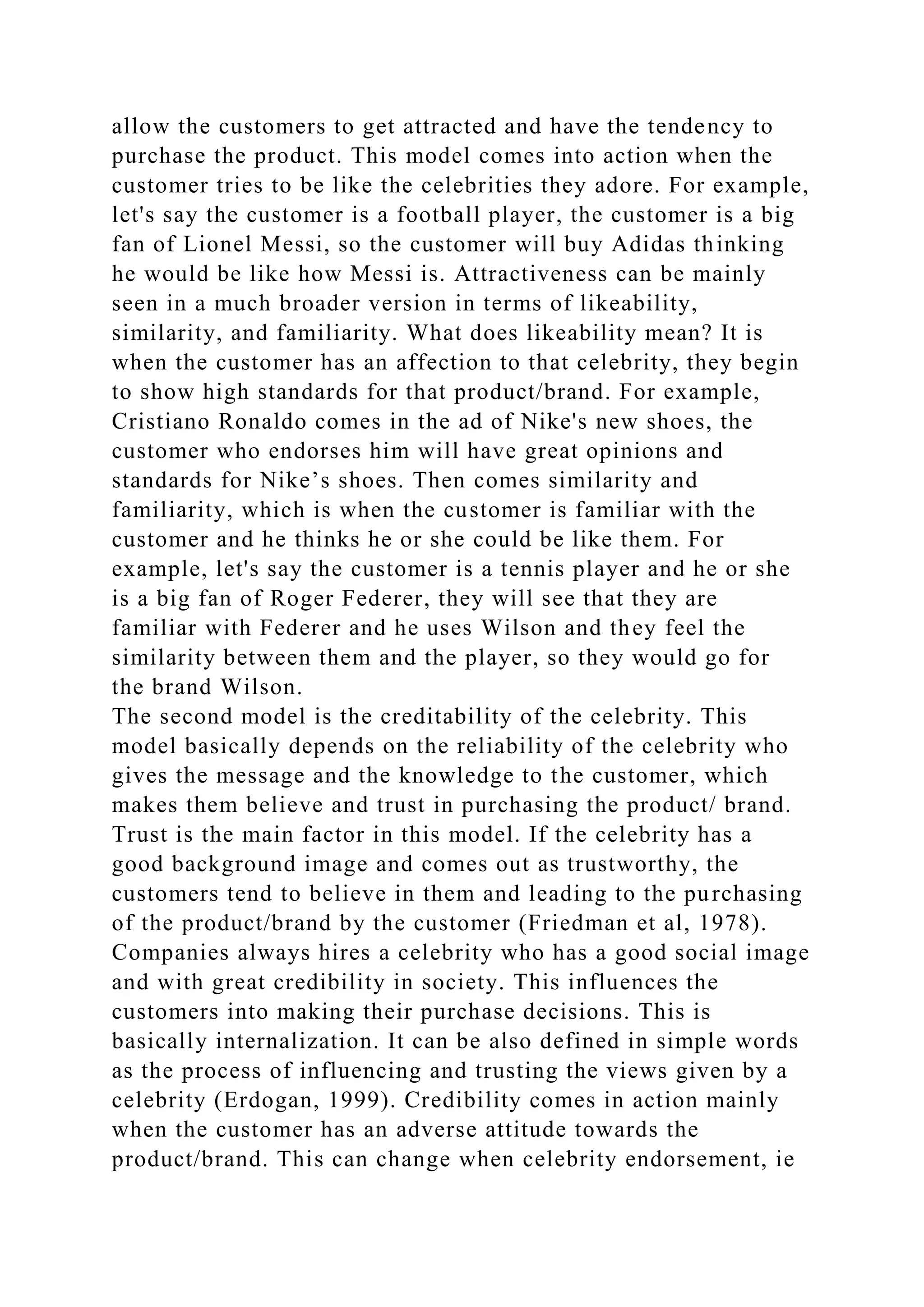 allow the customers to get attracted and have the tendency to
purchase the product. This model comes into action when the
customer tries to be like the celebrities they adore. For example,
let's say the customer is a football player, the customer is a big
fan of Lionel Messi, so the customer will buy Adidas thinking
he would be like how Messi is. Attractiveness can be mainly
seen in a much broader version in terms of likeability,
similarity, and familiarity. What does likeability mean? It is
when the customer has an affection to that celebrity, they begin
to show high standards for that product/brand. For example,
Cristiano Ronaldo comes in the ad of Nike's new shoes, the
customer who endorses him will have great opinions and
standards for Nike’s shoes. Then comes similarity and
familiarity, which is when the customer is familiar with the
customer and he thinks he or she could be like them. For
example, let's say the customer is a tennis player and he or she
is a big fan of Roger Federer, they will see that they are
familiar with Federer and he uses Wilson and they feel the
similarity between them and the player, so they would go for
the brand Wilson.
The second model is the creditability of the celebrity. This
model basically depends on the reliability of the celebrity who
gives the message and the knowledge to the customer, which
makes them believe and trust in purchasing the product/ brand.
Trust is the main factor in this model. If the celebrity has a
good background image and comes out as trustworthy, the
customers tend to believe in them and leading to the purchasing
of the product/brand by the customer (Friedman et al, 1978).
Companies always hires a celebrity who has a good social image
and with great credibility in society. This influences the
customers into making their purchase decisions. This is
basically internalization. It can be also defined in simple words
as the process of influencing and trusting the views given by a
celebrity (Erdogan, 1999). Credibility comes in action mainly
when the customer has an adverse attitude towards the
product/brand. This can change when celebrity endorsement, ie
 