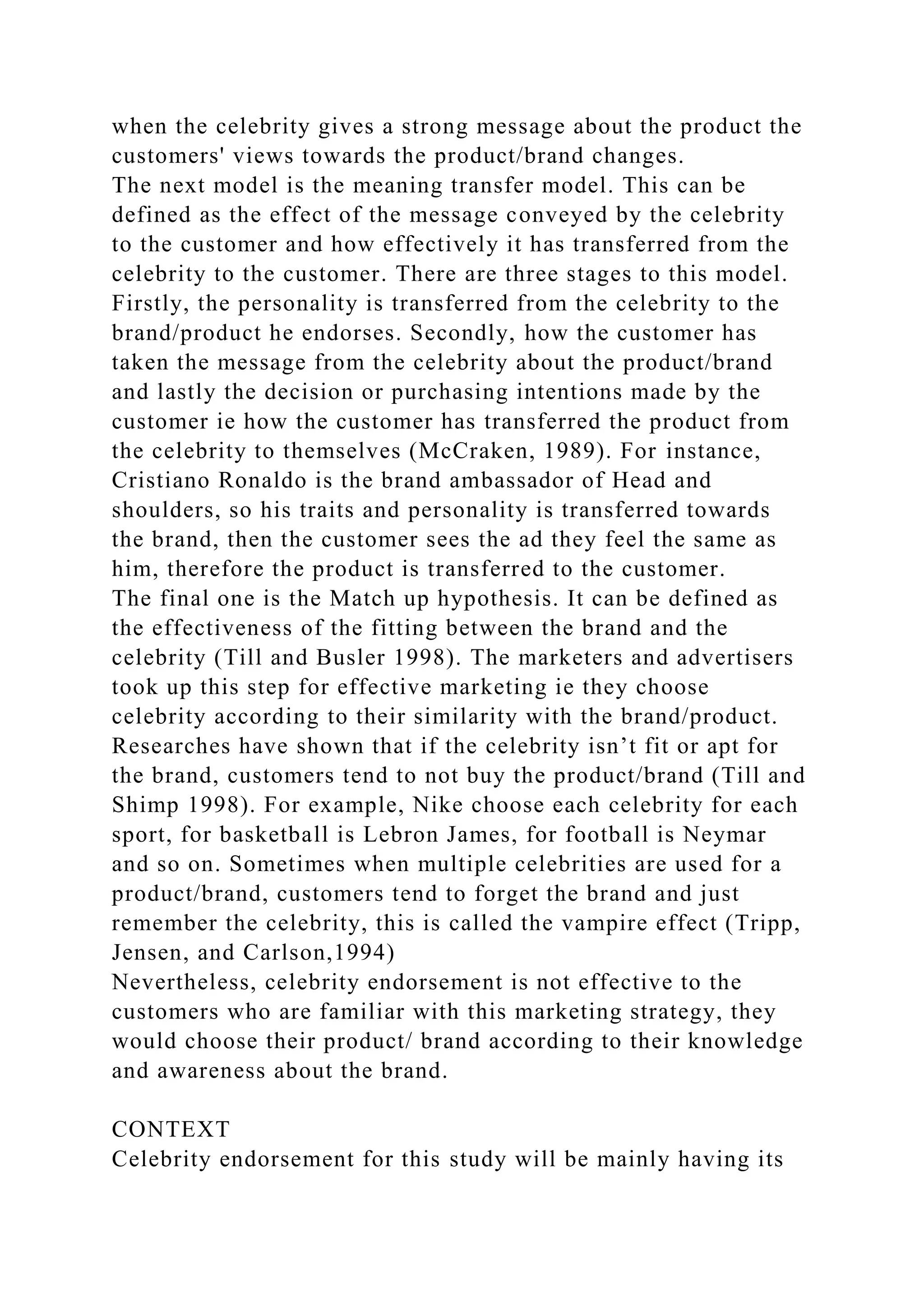 when the celebrity gives a strong message about the product the
customers' views towards the product/brand changes.
The next model is the meaning transfer model. This can be
defined as the effect of the message conveyed by the celebrity
to the customer and how effectively it has transferred from the
celebrity to the customer. There are three stages to this model.
Firstly, the personality is transferred from the celebrity to the
brand/product he endorses. Secondly, how the customer has
taken the message from the celebrity about the product/brand
and lastly the decision or purchasing intentions made by the
customer ie how the customer has transferred the product from
the celebrity to themselves (McCraken, 1989). For instance,
Cristiano Ronaldo is the brand ambassador of Head and
shoulders, so his traits and personality is transferred towards
the brand, then the customer sees the ad they feel the same as
him, therefore the product is transferred to the customer.
The final one is the Match up hypothesis. It can be defined as
the effectiveness of the fitting between the brand and the
celebrity (Till and Busler 1998). The marketers and advertisers
took up this step for effective marketing ie they choose
celebrity according to their similarity with the brand/product.
Researches have shown that if the celebrity isn’t fit or apt for
the brand, customers tend to not buy the product/brand (Till and
Shimp 1998). For example, Nike choose each celebrity for each
sport, for basketball is Lebron James, for football is Neymar
and so on. Sometimes when multiple celebrities are used for a
product/brand, customers tend to forget the brand and just
remember the celebrity, this is called the vampire effect (Tripp,
Jensen, and Carlson,1994)
Nevertheless, celebrity endorsement is not effective to the
customers who are familiar with this marketing strategy, they
would choose their product/ brand according to their knowledge
and awareness about the brand.
CONTEXT
Celebrity endorsement for this study will be mainly having its
 