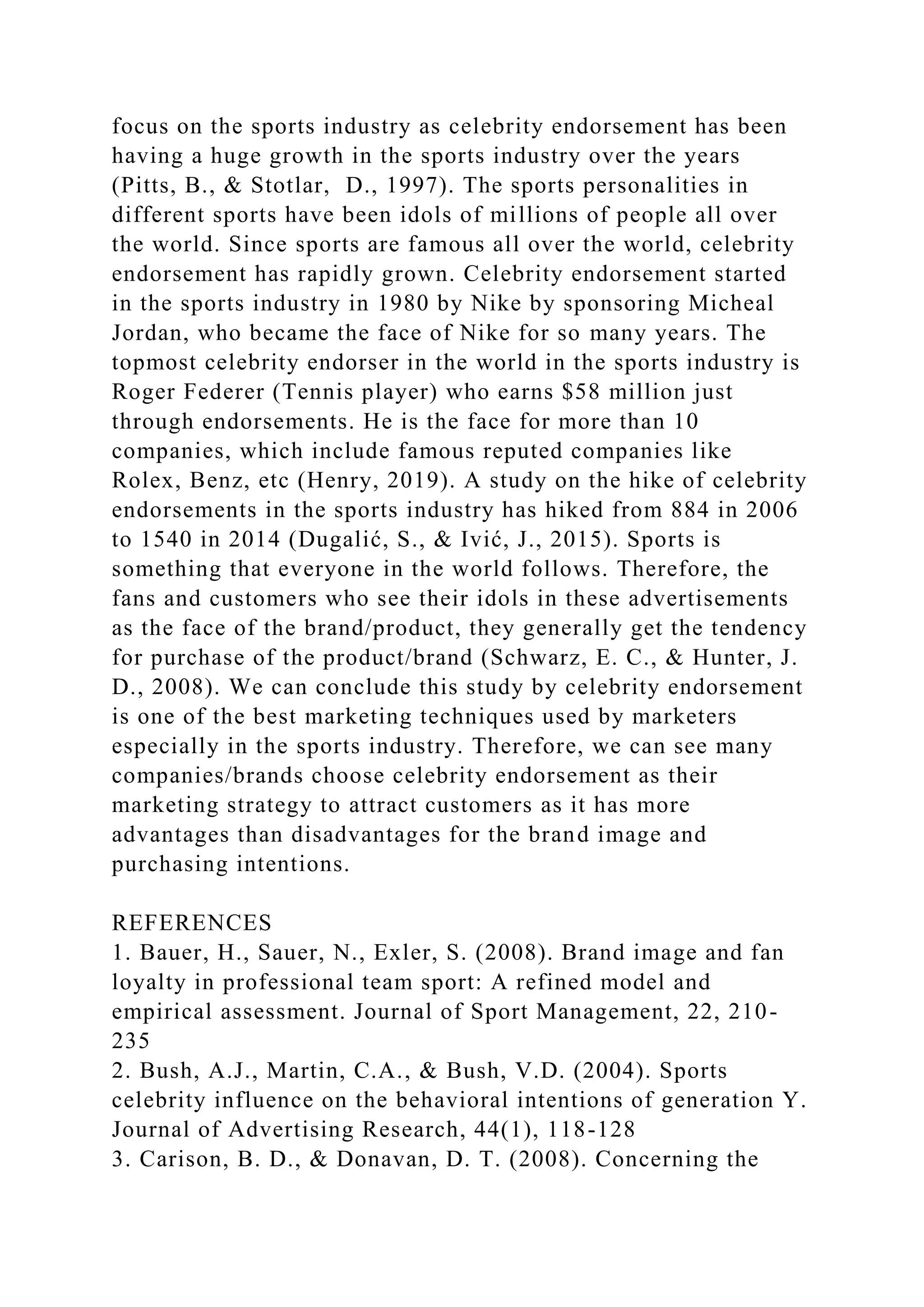 focus on the sports industry as celebrity endorsement has been
having a huge growth in the sports industry over the years
(Pitts, B., & Stotlar, D., 1997). The sports personalities in
different sports have been idols of millions of people all over
the world. Since sports are famous all over the world, celebrity
endorsement has rapidly grown. Celebrity endorsement started
in the sports industry in 1980 by Nike by sponsoring Micheal
Jordan, who became the face of Nike for so many years. The
topmost celebrity endorser in the world in the sports industry is
Roger Federer (Tennis player) who earns $58 million just
through endorsements. He is the face for more than 10
companies, which include famous reputed companies like
Rolex, Benz, etc (Henry, 2019). A study on the hike of celebrity
endorsements in the sports industry has hiked from 884 in 2006
to 1540 in 2014 (Dugalić, S., & Ivić, J., 2015). Sports is
something that everyone in the world follows. Therefore, the
fans and customers who see their idols in these advertisements
as the face of the brand/product, they generally get the tendency
for purchase of the product/brand (Schwarz, E. C., & Hunter, J.
D., 2008). We can conclude this study by celebrity endorsement
is one of the best marketing techniques used by marketers
especially in the sports industry. Therefore, we can see many
companies/brands choose celebrity endorsement as their
marketing strategy to attract customers as it has more
advantages than disadvantages for the brand image and
purchasing intentions.
REFERENCES
1. Bauer, H., Sauer, N., Exler, S. (2008). Brand image and fan
loyalty in professional team sport: A refined model and
empirical assessment. Journal of Sport Management, 22, 210-
235
2. Bush, A.J., Martin, C.A., & Bush, V.D. (2004). Sports
celebrity influence on the behavioral intentions of generation Y.
Journal of Advertising Research, 44(1), 118-128
3. Carison, B. D., & Donavan, D. T. (2008). Concerning the
 