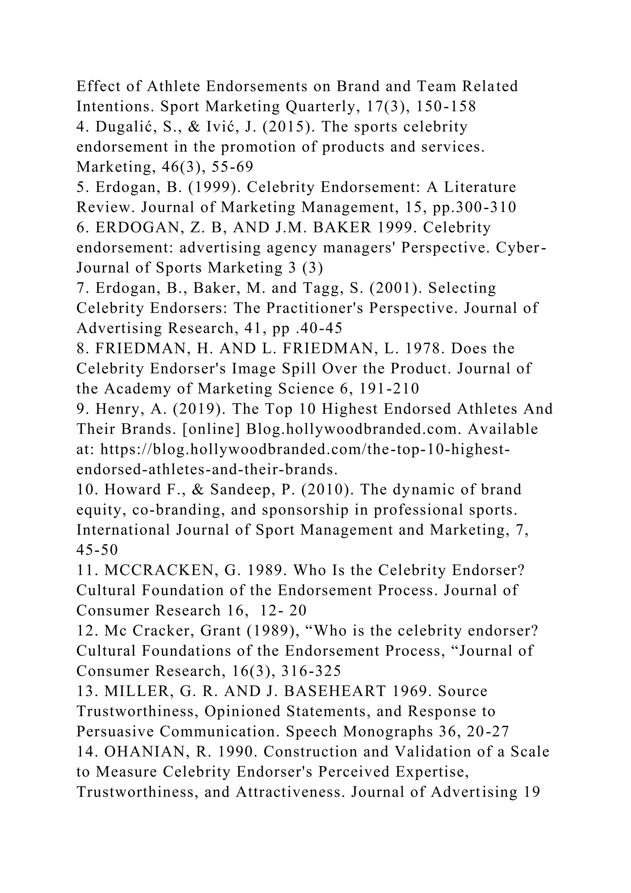 Effect of Athlete Endorsements on Brand and Team Related
Intentions. Sport Marketing Quarterly, 17(3), 150-158
4. Dugalić, S., & Ivić, J. (2015). The sports celebrity
endorsement in the promotion of products and services.
Marketing, 46(3), 55-69
5. Erdogan, B. (1999). Celebrity Endorsement: A Literature
Review. Journal of Marketing Management, 15, pp.300-310
6. ERDOGAN, Z. B, AND J.M. BAKER 1999. Celebrity
endorsement: advertising agency managers' Perspective. Cyber-
Journal of Sports Marketing 3 (3)
7. Erdogan, B., Baker, M. and Tagg, S. (2001). Selecting
Celebrity Endorsers: The Practitioner's Perspective. Journal of
Advertising Research, 41, pp .40-45
8. FRIEDMAN, H. AND L. FRIEDMAN, L. 1978. Does the
Celebrity Endorser's Image Spill Over the Product. Journal of
the Academy of Marketing Science 6, 191-210
9. Henry, A. (2019). The Top 10 Highest Endorsed Athletes And
Their Brands. [online] Blog.hollywoodbranded.com. Available
at: https://blog.hollywoodbranded.com/the-top-10-highest-
endorsed-athletes-and-their-brands.
10. Howard F., & Sandeep, P. (2010). The dynamic of brand
equity, co-branding, and sponsorship in professional sports.
International Journal of Sport Management and Marketing, 7,
45-50
11. MCCRACKEN, G. 1989. Who Is the Celebrity Endorser?
Cultural Foundation of the Endorsement Process. Journal of
Consumer Research 16, 12- 20
12. Mc Cracker, Grant (1989), “Who is the celebrity endorser?
Cultural Foundations of the Endorsement Process, “Journal of
Consumer Research, 16(3), 316-325
13. MILLER, G. R. AND J. BASEHEART 1969. Source
Trustworthiness, Opinioned Statements, and Response to
Persuasive Communication. Speech Monographs 36, 20-27
14. OHANIAN, R. 1990. Construction and Validation of a Scale
to Measure Celebrity Endorser's Perceived Expertise,
Trustworthiness, and Attractiveness. Journal of Advertising 19
 
